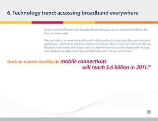 6. Technology trend: accessing broadband everywhere
As the number of homes with broadband Internet access grows, working from home has
become more viable.
Telecommuters can work more effectively with broadband connections because enterprise
applications run closer to real-time when accessed over a fast connection instead of dial-up.
Broadband also makes VoIP (Voice over IP, or Internet phone) and other bandwidth-hungry
new applications viable when they would not be with a slower connection.

Gartner reports worldwide mobile connections

will reach 5.6 billion in 2011.10

7

 