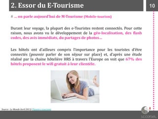 102. Essor du E-Tourisme
Source : Le Monde Avril 2013/ Planete e-tourisme
# … on parle aujourd’hui de M-Tourisme (Mobile-tourism)
Durant leur voyage, la plupart des e-Touristes restent connectés. Pour cette
raison, nous avons vu le développement de la géo-localisation, des flash
codes, des avis immédiats, du partages de photos…
Les hôtels ont d'ailleurs compris l’importance pour les touristes d’être
connectés (pouvoir parler de son séjour sur place) et, d’après une étude
réalisé par la chaine hôtelière HRS à travers l’Europe on voit que 67% des
hôtels proposent le wifi gratuit à leur clientèle.
 