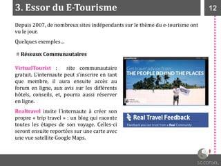 123. Essor du E-Tourisme
Depuis 2007, de nombreux sites indépendants sur le thème du e-tourisme ont
vu le jour.
Quelques exemples…
# Réseaux Communautaires
VirtualTourist : site communautaire
gratuit. L’internaute peut s’inscrire en tant
que membre, il aura ensuite accès au
forum en ligne, aux avis sur les différents
hôtels, conseils, et, pourra aussi réserver
en ligne.
Realtravel invite l'internaute à créer son
propre « trip travel » : un blog qui raconte
toutes les étapes de son voyage. Celles-ci
seront ensuite reportées sur une carte avec
une vue satellite Google Maps.
 