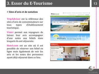 133. Essor du E-Tourisme
# Sites d’avis et de notation
TripAdvisor est la référence des
sites d’avis de consommateurs sur
tous types d’établissement
touristique.
Vinivi permet aux voyageurs de
laisser leur avis accompagner
d’une notes aux hôtels dans
lesquels ils ont séjournée.
Hotel.com est un site où il est
possible de réserver son hôtel en
ligne mais également de voir les
avis et les notes des personnes
ayant déjà séjourné dans ce lieu.
 