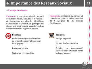 214. Importance des Réseaux Sociaux
Pinterest est une vitrine digitale, un outil
de curation visuel. Nouveau « chouchou »
des internautes avec plus de 100 millions
d’utilisateurs, il permet de partager des
photos qui sont ensuite organisées dans
différents dossiers appelés « board ».
Instagram, application de partage et
retouche de photo, a séduit en moins
de 3 ans plus de 100 millions
d’utilisateurs.
Bénéfices
Public féminin (80% de femmes –
or ce sont les prescriptrices pour
les voyages)
Partage de photos.
Vecteur de rêve immédiat
Bénéfices
Partage de photos
Vecteur de rêve immédiat
Création de communauté
autour d’une destination par le
biais des hashtags
# Partage de visuels
 