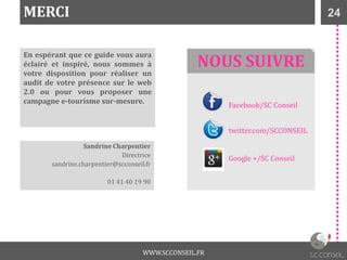 24MERCI
En espérant que ce guide vous aura
éclairé et inspiré, nous sommes à
votre disposition pour réaliser un
audit de votre présence sur le web
2.0 ou pour vous proposer une
campagne e-tourisme sur-mesure.
Sandrine Charpentier
Directrice
sandrine.charpentier@scconseil.fr
01 41 40 19 90
Facebook/SC Conseil
twitter.com/SCCONSEIL
Google +/SC Conseil
NOUS SUIVRE
WWW.SCCONSEIL.FR
 