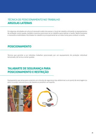 Em algumas atividades em altura é necessário além de acessar o local de trabalho utilizando os equipamentos
de proteção contra queda, também é preciso posicionar-se no trabalho para realizar a tarefa. Neste momento
e necessária mobilidade e facilidade no trabalho e principalmente ter as mãos livres para conduzir a tarefa.
Equipamento que serve para conectar um cinturão de segurança tipo abdominal a um ponto de ancoragem ou
para circundar uma estrutura, de maneira a constituir um suporte.
Técnica que permite a um indivíduo trabalhar posicionado por um equipamento de proteção individual
tensionado, de forma a evitar quedas.
TÉCNICA DE POSICIONAMENTO NO TRABALHO
ARGOLAS LATERAIS
TALABARTE DE SEGURANÇA PARA
POSICIONAMENTO E RESTRIÇÃO
POSICIONAMENTO
21
 