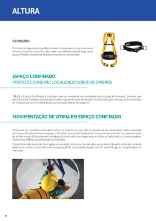 DEFINIÇÕES
Cinturão de Segurança tipo Abdominal – Equipamento que envolve no
mínimo a cintura do usuário, ajustável, com elemento(s) de engate aos
quais é fixado o talabarte de posicionamento ou restrição.
ESPAÇO CONFINADO
PONTO DE CONEXÃO LOCALIZADO SOBRE OS OMBROS
MOVIMENTAÇÃO DE VÍTIMA EM ESPAÇO CONFINADO
“33.1.2 – Espaço Confinado é qualquer área ou ambiente não projetado para ocupação humana contínua, que
possua meios limitados de entrada e saída, cuja ventilação existente é insuficiente para remover contaminantes
ou onde possa existir a deficiência ou enriquecimento de oxigênio”
Os pontos de conexão localizados sobre os ombros no cinturão paraquedista são destinados exclusivamente
para remoção de vítimas em espaço confinado, com auxílio do trapézio dispositivo que auxilia na movimentação
da vítima e possibilita possível o resgate do sinistrado com segurança e conforto reduzindo a chance de gerar
lesões secundárias provenientes da remoção.
O que torna esta remoção mais segura é a posição do corpo com relação a uma remoção pelo ponto de conexão
peitoral ou dorsal o cinturão onde a angulação do corpo pode chegar até 50° podendo gerar complicações na
remoção.
ALTURA
22
 