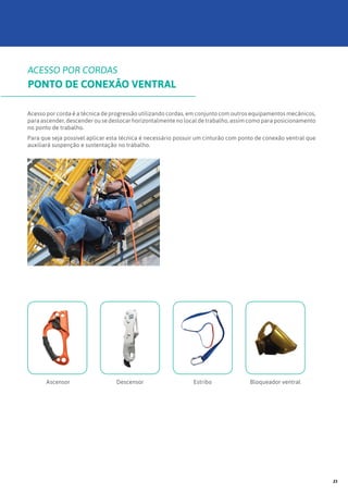 Acesso por corda é a técnica de progressão utilizando cordas, em conjunto com outros equipamentos mecânicos,
para ascender, descender ou se deslocar horizontalmente no local de trabalho, assim como para posicionamento
no ponto de trabalho.
Para que seja possível aplicar esta técnica é necessário possuir um cinturão com ponto de conexão ventral que
auxiliará suspenção e sustentação no trabalho.
Ascensor Descensor Estribo Bloqueador ventral
ACESSO POR CORDAS
PONTO DE CONEXÃO VENTRAL
23
 