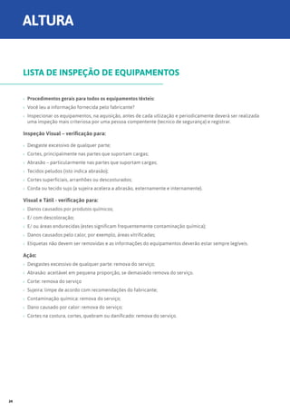 ›› Procedimentos gerais para todos os equipamentos têxteis:
›› Você leu a informação fornecida pelo fabricante?
›› Inspecionar os equipamentos, na aquisição, antes de cada utlização e periodicamente deverá ser realizada
uma inspeção mais criteriosa por uma pessoa compentente (tecnico de segurança) e registrar.
Inspeção Visual – verificação para:
›› Desgaste excessivo de qualquer parte;
›› Cortes, principalmente nas partes que suportam cargas;
›› Abrasão – particularmente nas partes que suportam cargas;
›› Tecidos peludos (isto indica abrasão);
›› Cortes superficiais, arranhões ou descosturados;
›› Corda ou tecido sujo (a sujeira acelera a abrasão, externamente e internamente).
Visual e Tátil - verificação para:
›› Danos causados por produtos químicos;
›› E/ com descoloração;
›› E/ ou áreas endurecidas (estes significam frequentemente contaminação química);
›› Danos causados pelo calor, por exemplo, áreas vitrificadas;
›› Etiquetas não devem ser removidas e as informações do equipamentos deverão estar sempre legíveis.
Ação:
›› Desgastes excessivo de qualquer parte: remova do serviço;
›› Abrasão: aceitável em pequena proporção, se demasiado remova do serviço.
›› Corte: remova do serviço
›› Sujeira: limpe de acordo com recomendações do fabricante;
›› Contaminação química: remova do serviço;
›› Dano causado por calor: remova do serviço;
›› Cortes na costura, cortes, quebram ou danificado: remova do serviço.
LISTA DE INSPEÇÃO DE EQUIPAMENTOS
ALTURA
24
 
