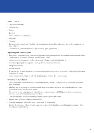 Visual - Checar
›› Desgastes das travas;
›› Deformações;
›› Cortes;
›› Quebras;
›› Marca profunda ou escoriação;
›› Rebarbas;
›› Corrosão;
›› Contaminação por químico; visualizar marcas ou lascas na superfície, e corrosão que pode ser causada por
água salgada.
›› Contaminação por matéria estranha, por exemplo, grão, graxa, tinta.
Higienização e Armazenagem
›› Água pura e sabão neutro (as substâncias químicas contidas nos produtos de limpeza ou removedores danifi-
cam o cadarço tornando o talabarte impróprio para o uso);
›› Utilizar somente escova com cerdas macias para esfregar o cadarço do talabarte;
›› As cerdas rígidas podem desgastar o cadarço diminuindo sua resistência;
›› Não guardar úmido;
›› Secar à sombra;
›› Armazenar em locais limpos e secos, protegidos de choques mecânicos, intempéries, substâncias químicas e
emanação de gases;
›› Nunca utilizar nenhum tipo de solvente ou ácidos para limpeza dos equipamentos.
Informações importantes
›› Deve ser utilizado juntamente com cinturão de segurança modelo paraquedista ou abdominal provido de
argolas laterais;
›› Não faça adição ou remoção em nenhuma parte da estrutura do talabarte, isso poderá ocasionar o mau
funcionamento em ocorrência de queda;
›› Recomenda-se que o equipamento seja utilizado por pessoas com até 100 kg somando o peso da pessoa
junto aos equipamentos utilizados no trabalho;
›› O usuário não deve desancorar-se enquanto estiver em superfície elevada;
›› Não ancore o talabarte em estrutura duvidosa;
›› O talabarte deve ser substituído após a ocorrência de uma queda;
›› O prazo de validade é indeterminado, seguindo as recomendações do manual do equipamento, para deter-
minação da sua obsolência.
25
 