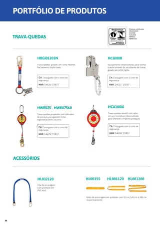 ACESSÓRIOS
HL032120
Fita de ancoragem
com proteção em
PVC azul
Anéis de ancoragem em poliéster com 55 cm, 120 cm e 200 cm
respectivamente.
HWR025 - HWR07560
Trava-quedas projetado com indicador
de estresse para garantir total
segurança para o usuário
CA: Conjugado com o cinto de
segurança
NBR: 14628/ 15837
HCA100AI
Trava-quedas retrátil com cabo
em aço inoxidável, desenvolvido
para oferecer a máxima proteção.
CA: Conjugado com o cinto de
segurança
NBR: 14628/ 15837
HL00155 HL001120 HL001200
TRAVA-QUEDAS
HRGI01201N
Trava-quedas guiado em linha flexível.
Fechamento dupla trava.
CA: Conjugado com o cinto de
segurança
NBR: 14626/ 15837
Produtos certificados
HRGI01201N
HCGI008
HCA100AI
HWR025
HWR07560
HCGI008
Equipamento desenvolvido para limitar
quedas através de um sistema de travas,
guiado em linha rígida.
CA: Conjugado com o cinto de
segurança
NBR: 14627/ 15837
PORTFÓLIO DE PRODUTOS
28
 