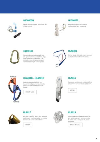 HLA011
Descensor autoblocante antipânico feito
em alumínio para cordas de até 11 mm.
HLA013
Polia dupla fabricada em alumínio de
alta resistência, para uso com cordas
de até 16 mm, é composta de placas
oscilantes.
EN12278/ UIAAEN567
EN341
HLAE001
Estribo para utilização com ascensor,
usado durante a subida em cordas
HLA017
Blocante ventral feito em alumínio
usado para movimentação em corda.
Diâmetro da corda de 8 à 13 mm
HLM0303
Conector assimétrico classe B, feito
em aço com abertura de 28 mm, dupla
trava automática. Destinado a ser
utilizado como componente de um
sistema de proteção contra quedas.
HL500072
Kit de ancoragem com conector,
corda e bolsa para transporte.
HL50005N
Bastão de ancoragem para linha de
vida provisória
HLA001D – HLA001E
Ascensores de punho feitos em
duralumínio. Equipamento utilizado
para auxiliar durante a subida em
cordas.
EN567/ UIAA
HLA001D
HLA001E
29
 
