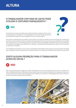 O TRABALHADOR COM MAIS DE 100 KG PODE
UTILIZAR O CINTURÃO PARAQUEDISTA ?
Em função dos ensaios realizados para a obtenção do CA, podemos afirmar que o
cinturão pode ser utilizado por um trabalhador com mais de 100 kg, porém essa
possibilidade não garante a sua integridade física em caso de queda.
SIM
??Para melhor compreender essa questão, vamos analisar a situação do trabalho em altura levando em consideração
as práticas ideais. Antes de entrar na questão do equipamento, temos que avaliar se o trabalhador em questão
tem condições físicas e de saúde de exercer a função. Cabe ao empregador, via SESMT (Serviços Especializados
em Engenharia de Segurança e Medicina do Trabalho), a avaliação do trabalhador para determinar se este está
ou não apto ao trabalho.
Um trabalhador ter 100 kg ou mais, pode ou não significar obesidade. Muitas pessoas com peso abaixo de 100 kg
são consideradas obesas e inaptas para o trabalho. Somente um médico do trabalho poderá avaliar com precisão.
EXISTE ALGUMA PROIBIÇÃO PARA O TRABALHADOR
ACIMA DE 100 KG ?
NÃO
Não existe nenhuma base legal que proíba trabalhadores com mais de 100 kg de executar um trabalho em
altura. As NBRs de EPI para trabalho em altura especificam uma massa de 100 kg como um padrão de testes em
uma condição limite. São normas elaboradas para estabelecer requisitos e metodologias de ensaios relativas a
produtos e não de procedimento de trabalho.
ALTURA
4
 
