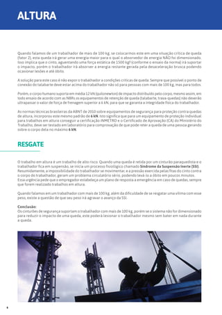 Quando falamos de um trabalhador de mais de 100 kg, se colocarmos este em uma situação crítica de queda
(fator 2), esta queda irá gerar uma energia maior para o qual o absorvedor de energia NÃO foi dimensionado.
Isso implica que o cinto, aguentando uma força estática de 1500 kgf (conforme o ensaio da norma) irá suportar
o impacto, porém o trabalhador irá absorver a energia restante gerada pela desaceleração brusca podendo
ocasionar lesões e até óbito.
A solução para este caso é não expor o trabalhador a condições críticas de queda. Sempre que possível o ponto de
conexão do talabarte deve estar acima do trabalhador não só para pessoas com mais de 100 kg, mas para todos.
Porém, o corpo humano suporta em média 12 kN (quilonewton) de impacto distribuído pelo corpo, mesmo assim, em
todo ensaio de acordo com as NBRs os equipamentos de retenção de queda (talabarte, trava-quedas) não deverão
ultrapassar o valor de força de frenagem superior a 6 kN, para que se garanta a integridade física do trabalhador.
As normas técnicas brasileiras da ABNT de 2010 sobre equipamentos de segurança para proteção contra quedas
de altura, incorporou este mesmo padrão de 6 kN. Isto significa que para um equipamento de proteção individual
para trabalhos em altura conseguir a certificação INMETRO e o Certificado de Aprovação (CA) do Ministério do
Trabalho, deve ser testado em laboratório para comprovação de que pode reter a queda de uma pessoa gerando
sobre o corpo dela no máximo 6 kN.
O trabalho em altura é um trabalho de alto risco. Quando uma queda é retida por um cinturão paraquedista e o
trabalhador fica em suspensão, se inicia um processo fisiológico chamado Síndrome da Suspensão Inerte (SSI).
Resumidamente, a impossibilidade do trabalhador se movimentar, e a pressão exercida pelas fitas do cinto contra
o corpo do trabalhador, geram um problema circulatório sério, podendo levá-lo a óbito em poucos minutos.
Essa urgência pede que o empregador estabeleça um plano de resposta a emergência em caso de quedas, sempre
que forem realizado trabalhos em altura.
Quando falamos em um trabalhador com mais de 100 kg, além da dificuldade de se resgatar uma vítima com esse
peso, existe a questão de que seu peso irá agravar o avanço da SSI.
Conclusão:
Os cinturões de segurança suportam o trabalhador com mais de 100 kg, porém se o sistema não for dimensionado
para reduzir o impacto de uma queda, este poderá lesionar o trabalhador mesmo sem bater em nada durante
a queda.
RESGATE
ALTURA
6
 