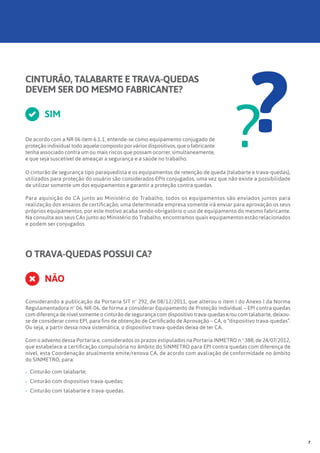 CINTURÃO, TALABARTE E TRAVA-QUEDAS
DEVEM SER DO MESMO FABRICANTE?
De acordo com a NR 06 item 6.1.1, entende-se como equipamento conjugado de
proteção individual todo aquele composto por vários dispositivos, que o fabricante
tenha associado contra um ou mais riscos que possam ocorrer, simultaneamente,
e que seja suscetível de ameaçar a segurança e a saúde no trabalho.
SIM
??O cinturão de segurança tipo paraquedista e os equipamentos de retenção de queda (talabarte e trava-quedas),
utilizados para proteção do usuário são considerados EPIs conjugados, uma vez que não existe a possibilidade
de utilizar somente um dos equipamentos e garantir a proteção contra quedas.
Para aquisição do CA junto ao Ministério do Trabalho, todos os equipamentos são enviados juntos para
realização dos ensaios de certificação; uma determinada empresa somente irá enviar para aprovação os seus
próprios equipamentos, por este motivo acaba sendo obrigatório o uso de equipamento do mesmo fabricante.
Na consulta aos seus CAs junto ao Ministério do Trabalho, encontramos quais equipamentos estão relacionados
e podem ser conjugados.
O TRAVA-QUEDAS POSSUI CA?
NÃO
Considerando a publicação da Portaria SIT nº 292, de 08/12/2011, que alterou o item I do Anexo I da Norma
Regulamentadora nº 06, NR-06, de forma a considerar Equipamento de Proteção Individual – EPI contra quedas
com diferença de nível somente o cinturão de segurança com dispositivo trava-quedas e/ou com talabarte, deixou-
se de considerar como EPI, para fins de obtenção de Certificado de Aprovação – CA, o “dispositivo trava-quedas”.
Ou seja, a partir dessa nova sistemática, o dispositivo trava-quedas deixa de ter CA.
Com o advento dessa Portaria e, considerados os prazos estipulados na Portaria INMETRO n.º 388, de 24/07/2012,
que estabelece a certificação compulsória no âmbito do SINMETRO para EPI contra quedas com diferença de
nível, esta Coordenação atualmente emite/renova CA, de acordo com avaliação de conformidade no âmbito
do SINMETRO, para:
›› Cinturão com talabarte;
›› Cinturão com dispositivo trava-quedas;
›› 	Cinturão com talabarte e trava-quedas.
7
 