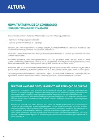 NOVA TRATATIVA DE CA CONJUGADO
(CINTURÃO, TRAVA-QUEDAS E TALABARTE)
Anteriormente, conforme Portaria o MTE emitia CA para estes EPI da seguinte forma:
›› 1) Cinturão de Segurança com talabarte;
›› 2) Trava-quedas com cinturão de Segurança.
No caso 1, o CA emitido apresentava no campo “DESCRIÇÃO DO EQUIPAMENTO” a descrição do cinturão e de
todos os talabartes que podem ser utilizados com este cinturão.
No caso 2, o CA emitido apresentava a descrição do trava-quedas e de todos os cinturões que podem ser utilizados
com este trava-quedas.
Atualmente ocorre que, com a publicação da Portaria SIT nº 292, que alterou o item I (EPI para Proteção Contra
Quedas com Diferença de Nível), do Anexo I (Lista de Equipamentos de Proteção Individual) da NR-6 que passou
a considerar EPI o CINTURÃO com dispositivo trava-quedas e o CINTURÃO com talabarte;
Além disso, a NR 35 – Trabalho em Altura define em seu glossário que O CINTURÃO DE SEGURANÇA é o EPI e
que TALABARTE e TRAVA-QUEDAS SÃO DISPOSITIVOS DE CONEXÃO E SEGURANÇA para proteção contra queda.
Em síntese, pelo novo modelo haverá a emissão de CA para CINTURÃO COM TALABARTE E TRAVA-QUEDAS, em
alguns casos podendo ser Cinturão somente com trava-quedas ou Cinturão somente com talabarte.
PRAZO DE VALIDADE DE EQUIPAMENTOS DE RETENÇÃO DE QUEDAS
A Hércules é reconhecida pela qualidade dos produtos que fabrica, pelo constante investimento em
pesquisa de novas tecnologias e desenvolvimentos de produtos que promovam segurança e conforto aos
seus usuários e pelo respeito a toda legislação referente aos produtos que fabrica e comercializa.
Seguindo estas premissas, atendemos toda a legislação referente à produção e comercialização de nossos
produtos, assim como trabalhamos para a melhoria contínua de nossos processos e comunicação com
nossos clientes.
No dia 20 de julho de 2015, o MTE emitiu a Nota Técnica n° 146 em que informa que os produtos cujo
Certificado de Aprovação (CA) não serão renovados ou que foram substituídos por outro produto,
permanecem válidos desde que adquiridos anteriomente ao vencimento do Certificado de Aprovação
(CA). Para tanto, o usuário deverá respeitar a validade do produto divulgada pelo fabricante.
Sendo assim, informamos que para os produtos de proteção contra quedas da marca Hércules, o prazo de
validade é indeterminado, seguindo as recomendações do manual do equipamento, para determinação
da sua obsolência.
ALTURA
8
 