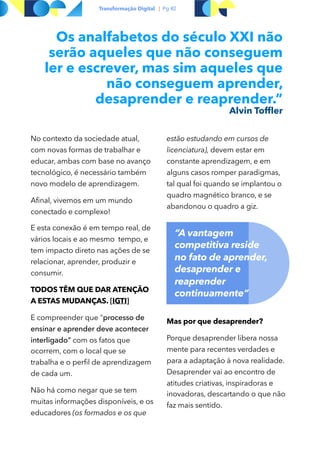 Transformação Digital | Pg #2
Os analfabetos do século XXI não
serão aqueles que não conseguem
ler e escrever, mas sim aqueles que
não conseguem aprender,
desaprender e reaprender.”
Alvin Tofﬂer
No contexto da sociedade atual,
com novas formas de trabalhar e
educar, ambas com base no avanço
tecnológico, é necessário também
novo modelo de aprendizagem.
Afinal, vivemos em um mundo
conectado e complexo!
E esta conexão é em tempo real, de
vários locais e ao mesmo tempo, e
tem impacto direto nas ações de se
relacionar, aprender, produzir e
consumir.
TODOS TÊM QUE DAR ATENÇÃO
A ESTAS MUDANÇAS. [IGTI]
E compreender que "processo de
ensinar e aprender deve acontecer
interligado" com os fatos que
ocorrem, com o local que se
trabalha e o perfil de aprendizagem
de cada um.
Não há como negar que se tem
muitas informações disponíveis, e os
educadores (os formados e os que
estão estudando em cursos de
licenciatura), devem estar em
constante aprendizagem, e em
alguns casos romper paradigmas,
tal qual foi quando se implantou o
quadro magnético branco, e se
abandonou o quadro a giz.
Mas por que desaprender?
Porque desaprender libera nossa
mente para recentes verdades e
para a adaptação à nova realidade.
Desaprender vai ao encontro de
atitudes criativas, inspiradoras e
inovadoras, descartando o que não
faz mais sentido.
“A vantagem
competitiva reside  
no fato de aprender,
desaprender e
reaprender
continuamente“
 
