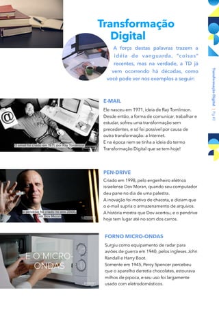 Transformação
Digital
A força destas palavras trazem a
idéia de vanguarda, “coisas"
recentes, mas na verdade, a TD já
vem ocorrendo há décadas, como
você pode ver nos exemplos a seguir:
E-MAIL
Ele nasceu em 1971, ideia de Ray Tomlinson.
Desde então, a forma de comunicar, trabalhar e
estudar, sofreu uma transformação sem
precedentes, e só foi possível por causa de
outra transformação: a Internet.
E na época nem se tinha a ideia do termo
Transformação Digital que se tem hoje!
PEN-DRIVE
Criado em 1998, pelo engenheiro elétrico
israelense Dov Moran, quando seu computador
deu pane no dia de uma palestra.
A inovação foi motivo de chacota, e diziam que
o e-mail supria o armazenamento de arquivos.
A história mostra que Dov acertou, e o pendrive
hoje tem lugar até no som dos carros.
TransformaçãoDigital|Pg#3
FORNO MICRO-ONDAS
Surgiu como equipamento de radar para
aviões de guerra em 1940, pelos ingleses John
Randall e Harry Boot.
Somente em 1945, Percy Spencer percebeu
que o aparelho derretia chocolates, estourava
milhos de pipoca, e seu uso foi largamente
usado com eletrodomésticos.
 
