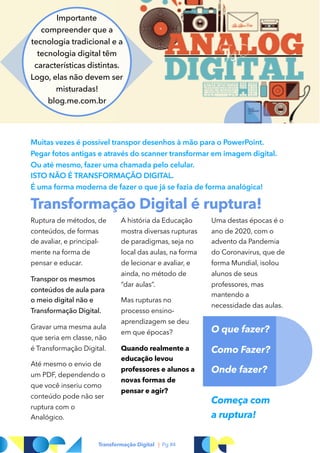 Ruptura de métodos, de
conteúdos, de formas
de avaliar, e principal-
mente na forma de
pensar e educar.
Transpor os mesmos
conteúdos de aula para
o meio digital não e
Transformação Digital.
Gravar uma mesma aula
que seria em classe, não
é Transformação Digital.
Até mesmo o envio de
um PDF, dependendo o
que você inseriu como
conteúdo pode não ser
ruptura com o
Analógico.
A história da Educação
mostra diversas rupturas
de paradigmas, seja no
local das aulas, na forma
de lecionar e avaliar, e
ainda, no método de
“dar aulas”.
Mas rupturas no
processo ensino-
aprendizagem se deu
em que épocas?
Quando realmente a
educação levou
professores e alunos a
novas formas de
pensar e agir?
Uma destas épocas é o
ano de 2020, com o
advento da Pandemia
do Coronavirus, que de
forma Mundial, isolou
alunos de seus
professores, mas
mantendo a
necessidade das aulas.
O que fazer?
Como Fazer?
Onde fazer?
Começa com  
a ruptura!
Transformação Digital é ruptura!
Transformação Digital | Pg #4
Muitas vezes é possível transpor desenhos à mão para o PowerPoint.
Pegar fotos antigas e através do scanner transformar em imagem digital.
Ou até mesmo, fazer uma chamada pelo celular.
ISTO NÃO É TRANSFORMAÇÃO DIGITAL.  
É uma forma moderna de fazer o que já se fazia de forma analógica!
Importante
compreender que a
tecnologia tradicional e a
tecnologia digital têm
características distintas.
Logo, elas não devem ser
misturadas!
blog.me.com.br
 