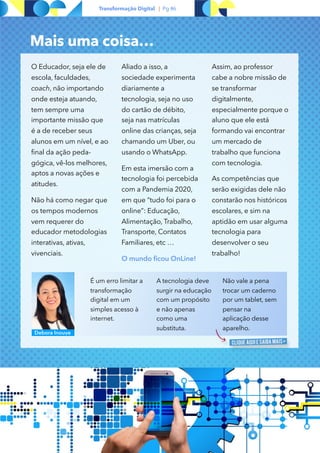 `
Transformação Digital | Pg #6
É um erro limitar a
transformação
digital em um
simples acesso à
internet.
A tecnologia deve
surgir na educação
com um propósito
e não apenas
como uma
substituta. 
Não vale a pena
trocar um caderno
por um tablet, sem
pensar na
aplicação desse
aparelho.
Debora Inouye
Mais uma coisa…
O Educador, seja ele de
escola, faculdades,
coach, não importando
onde esteja atuando,
tem sempre uma
importante missão que
é a de receber seus
alunos em um nível, e ao
final da ação peda-
gógica, vê-los melhores,
aptos a novas ações e
atitudes.
Não há como negar que
os tempos modernos
vem requerer do
educador metodologias
interativas, ativas,
vivenciais.
Aliado a isso, a
sociedade experimenta
diariamente a
tecnologia, seja no uso
do cartão de débito,
seja nas matrículas
online das crianças, seja
chamando um Uber, ou
usando o WhatsApp.
Em esta imersão com a
tecnologia foi percebida
com a Pandemia 2020,
em que “tudo foi para o
online”: Educação,
Alimentação, Trabalho,
Transporte, Contatos
Familiares, etc …
O mundo ficou OnLine!
Assim, ao professor
cabe a nobre missão de
se transformar
digitalmente,
especialmente porque o
aluno que ele está
formando vai encontrar
um mercado de
trabalho que funciona
com tecnologia.
As competências que
serão exigidas dele não
constarão nos históricos
escolares, e sim na
aptidão em usar alguma
tecnologia para
desenvolver o seu
trabalho!
https://escolasdisruptivas.com.br/tecnologia-
educacional/transformacao-digital-na-educacao/
 