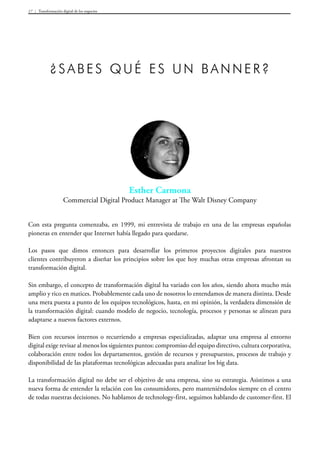 Transformación digital de los negocios17
Esther Carmona
Commercial Digital Product Manager at The Walt Disney Company
¿Sabes qué es un banner?
Con esta pregunta comenzaba, en 1999, mi entrevista de trabajo en una de las empresas españolas
pioneras en entender que Internet había llegado para quedarse.
Los pasos que dimos entonces para desarrollar los primeros proyectos digitales para nuestros
clientes contribuyeron a diseñar los principios sobre los que hoy muchas otras empresas afrontan su
transformación digital.
Sin embargo, el concepto de transformación digital ha variado con los años, siendo ahora mucho más
amplio y rico en matices. Probablemente cada uno de nosotros lo entendamos de manera distinta. Desde
una mera puesta a punto de los equipos tecnológicos, hasta, en mi opinión, la verdadera dimensión de
la transformación digital: cuando modelo de negocio, tecnología, procesos y personas se alinean para
adaptarse a nuevos factores externos.
Bien con recursos internos o recurriendo a empresas especializadas, adaptar una empresa al entorno
digital exige revisar al menos los siguientes puntos: compromiso del equipo directivo, cultura corporativa,
colaboración entre todos los departamentos, gestión de recursos y presupuestos, procesos de trabajo y
disponibilidad de las plataformas tecnológicas adecuadas para analizar los big data.
La transformación digital no debe ser el objetivo de una empresa, sino su estrategia. Asistimos a una
nueva forma de entender la relación con los consumidores, pero manteniéndolos siempre en el centro
de todas nuestras decisiones. No hablamos de technology-first, seguimos hablando de customer-first. El
 