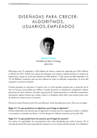 Transformación digital de los negocios23
Javier Creus
Fundador de Ideas 4 Change
@javicreus
Diseñadas pa ra crecer:
algori tmos,
usuari os,empleados
WhatsApp tenía 55 empleados y 420 millones de clientes cuando fue adquirida por $19K millones
en febrero de 2014. Airbnb está a punto de sobrepasar a las mayores cadenas hoteleras en número de
habitaciones, aunque no cotiza está valorada en $10K millones. Y sólo cuenta con 600 empleados. Los
125 de Blablacar combinan cada mes dos millones de viajes en vehículos compartidos, un tercio del
transporte en autocar en España.
Cuando pensamos en comunicar a la gente entre sí, vemos grandes empresas que se anuncian por la
tele con las que cuesta hablar por teléfono. Cuando pensamos en alojamiento, imaginamos cadenas
planetarias de oferta uniforme y forzado toque personal. Cuando pensamos en vehículos compartidos,
anticipamos vagones masivos que ruedan, vuelan o se desplazan sobre raíles y que siempre paran cerca
de donde uno va pero nunca en la puerta.
Proveen la misma función social. Pero son diferentes. Están diseñadas para crecer. Éstas son sus reglas:
Regla nº1: “Lo que pueda hacer un algoritmo, que lo haga un algoritmo”.
No hay colaborador más eficiente que un algoritmo: le enseñas una vez a organizar tu oferta, a cualificar
a tus usuarios y a anticipar sus deseos, y lo hará siempre así. Además, mejorará con la escala, feliz.
Regla nº2: “Lo que puedan hacer los usuarios, que lo hagan los usuarios”.
Los activos, las capacidades, los conocimientos clave están distribuidos por todo el sistema. Ver el
mercado potencial sólo como capacidad de consumo es no ver el potencial del mercado. Los ciudadanos
 