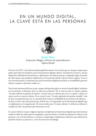 Transformación digital de los negocios25
Javier Diaz
Empresario, Blogger y Docente de emprendimiento
(@JavierDiazR)
En un mundo digital ,
la clave está en las personas
El acceso a las TIC´s se ha democratizado significativamente. Ya no tienes que ser una gran empresa para
poder aprovechar los beneficios que las herramientas digitales ofrecen. Actualmente tenemos a nuestra
disposición infinidad de herramientas y aplicaciones, de todos los precios y adaptadas según el tamaño
de cada empresa, que podemos implementar en los procesos del día a día de nuestro negocio. Ya no es
raro encontrar pymes y autónomos que usan herramientas digitales para llevar su contabilidad, gestionar
clientes, manejar su personal, vender, etc…
Pero lo más interesante del caso es que, aunque todo pareciera girar en torno al mundo digital, realmente
son las personas el elemento clave en toda esta revolución. No se trata de tener en nuestra empresa
“el mejor software de gestión de clientes”, sino de tener ese software que nos va a ayudar a ofrecer un
mejor servicio a nuestros clientes. No se trata de tener “la mejor aplicación de gestión contable”, sino
de tener esa aplicación que nos va a permitir llevar nuestra contabilidad de una manera más eficiente…
Es decir, la clave está en las personas que al final van a ser impactadas con las herramientas digitales que
se implementen en la organización. No tiene sentido tener “el mejor software” si al final ese software le
complica la vida a las personas que interactuan con él.
Es un poco irónico ver que en algunas empresas se implementan herramientas digitales que solo terminan
siendo un dolor de cabeza para los empleados y para los clientes. Cuando las empresas se enfocan en las
personas y no en la herramienta, es entonces cuando logran implementar soluciones que realmente les
permiten mejorar sus procesos y crecer de mano de la tecnología.
 
