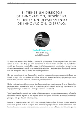 Transformación digital de los negocios26
Eudald Domènech
Partner at Viuing
@EudaldDomenech
Si tienes un director
de innovación, despídelo.
S i tienes un departamento
de innovación, ciérralo.
La innovación es una actitud. Todos y cada uno de los integrantes de una empresa deben adoptar esa
actitud en su día a día. Hay que tener la humildad de no estar nunca satisfecho con el producto o
servicio que tienes en el mercado. Hay que partir de la base de que todo es mejorable. Hay que respetar
al competidor y saber ver aquello en lo que es bueno, aceptarlo y adoptarlo como algo natural, ya que si
ellos son inteligentes harán lo mismo con nuestras propuestas.
Hay que mentalizarse de que el desarrollo y la mejora nunca terminan, de que después de lanzar una
versión, siempre habrá una siguiente. Cuando se detecta una nueva necesidad hay que prototipar, lanzar,
testear, afinar, construir, actualizar y monetizar. Justo en este orden.
No hay equivocaciones ni fracasos, sino descubrimientos de nuevas pistas que te llevarán al éxito. Esta
premisa es válida para todas las áreas de la compañía: CEO (motor), marketing, conceptualización,
empaque, tecnología y fabricación –esa magia de llevarlo a la realidad–.
Ya no hay nadie en la compañía que lo sabe todo sino que somos un grupo de expertos muy sofisticados
en distintos aspectos. Algunos de esos expertos cobran más que sus jefes, como en el fútbol: el que marca
goles gana más que el que le entrena y dirige.
Además, ya no es necesario estar todos en el mismo centro de trabajo al mismo tiempo. Ahora los
especialistas pueden estar en cualquier parte mientras dispongan de una buena conexión de fibra.
Las reuniones son virtuales, cortas y concretas. Los creativos no son frikis, son los visionarios que nos
 