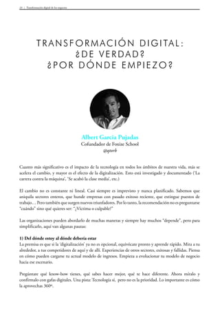 Transformación digital de los negocios33
Albert Garcia Pujadas
Cofundador de Foxize School
@qtorb
Transformación digital :
¿De verdad?
¿Por dónde empiezo?
Cuanto más significativo es el impacto de la tecnología en todos los ámbitos de nuestra vida, más se
acelera el cambio, y mayor es el efecto de la digitalización. Esto está investigado y documentado (‘La
carrera contra la máquina’, ‘Se acabó la clase media’, etc.)
El cambio no es constante ni lineal. Casi siempre es imprevisto y nunca planificado. Sabemos que
aniquila sectores enteros, que hunde empresas con pasado exitoso reciente, que extingue puestos de
trabajo… Pero también que surgen nuevos triunfadores. Por lo tanto, la recomendación no es preguntarse
“cuándo” sino qué quieres ser: “¿Víctima o culpable?”
Las organizaciones pueden abordarlo de muchas maneras y siempre hay muchos “depende”, pero para
simplificarlo, aquí van algunas pautas:
1) Del dónde estoy al dónde debería estar
La premisa es que si la ‘digitalización’ ya no es opcional, equivócate pronto y aprende rápido. Mira a tu
alrededor, a tus competidores de aquí y de allí. Experiencias de otros sectores, exitosas y fallidas. Piensa
en cómo pueden cargarse tu actual modelo de ingresos. Empieza a evolucionar tu modelo de negocio
hacia ese escenario.
Pregúntate qué know-how tienes, qué sabes hacer mejor, qué te hace diferente. Ahora míralo y
confírmalo con gafas digitales. Una pista: Tecnología sí, pero no es la prioridad. Lo importante es cómo
la aprovechas 360º.
 