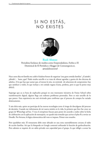 Transformación digital de los negocios4
Hace unos días mi familia me cedió el dudoso honor de organizar ‘una gran comida familiar’. ¿Cuándo?,
¿dónde?... hasta ¿qué? Nada resulta sencillo si se trata de alinear agendas y gustos de dos decenas de
adultos. A lo que hay que sumar que, al menos la mía, no entiende de soluciones de compromiso: hay
que satisfacer a todos, lo que incluye a mi cuñada vegana (Luisa, perdona, pero es que lo pones muy
difícil).
Supongo que ya es hora de explicarles porqué en esta interesante iniciativa de Foxize School sobre
transformación digital, alguien llega con tediosos problemas personales. Pero es más sencillo de lo
que parece. Esta experiencia me está sirviendo para confirmar que el proceso de compra ha variado
drásticamente.
Y aún diría más, quien no participa de las nuevas tecnologías corre el riesgo de descolgarse del proceso
de decisión. Cuando me informaron de mi nueva misión en la vida, lo primero que hice fue crear un
grupo de WhatsApp ad hoc. Y tras el estrepitoso fracaso para poner de acuerdo a todos sobre la fecha
de celebración con la aplicación de mensajería, no quedó más remedio que activar el plan B y enviar un
Doodle. Por fortuna, la lógica democrática del voto se impuso. Primer reto resuelto.
Pero quedaban más. El restaurante debe estar ubicado en una zona razonablemente cercana al radio
de acción familiar. Así que la búsqueda en Google comenzó utilizando la función de geolocalización.
Pero además se requiere de un salón privado con capacidad para el grupo, lo que obligó a acotar las
Raúl Alonso
Periodista freelance de medios como Emprendedores, Forbes o El
Dominical de El Periódico y blogger de Contunegocio.es.
@raulalonsoenred
Si no estás,
no existes
 