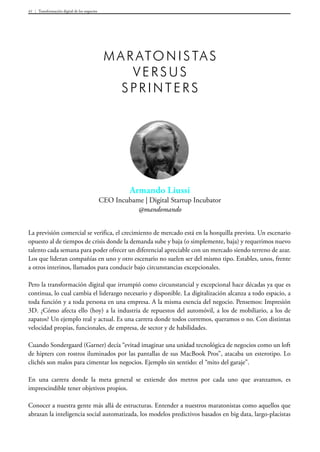 Transformación digital de los negocios41
Armando Liussi
CEO Incubame | Digital Startup Incubator
@mandomando
Maratonistas
versus
spri nters
La previsión comercial se verifica, el crecimiento de mercado está en la horquilla prevista. Un escenario
opuesto al de tiempos de crisis donde la demanda sube y baja (o simplemente, baja) y requerimos nuevo
talento cada semana para poder ofrecer un diferencial apreciable con un mercado siendo terreno de azar.
Los que lideran compañías en uno y otro escenario no suelen ser del mismo tipo. Estables, unos, frente
a otros interinos, llamados para conducir bajo circunstancias excepcionales.
Pero la transformación digital que irrumpió como circunstancial y excepcional hace décadas ya que es
continua, lo cual cambia el liderazgo necesario y disponible. La digitalización alcanza a todo espacio, a
toda función y a toda persona en una empresa. A la misma esencia del negocio. Pensemos: Impresión
3D. ¿Cómo afecta ello (hoy) a la industria de repuestos del automóvil, a los de mobiliario, a los de
zapatos? Un ejemplo real y actual. Es una carrera donde todos corremos, queramos o no. Con distintas
velocidad propias, funcionales, de empresa, de sector y de habilidades.
Cuando Sondergaard (Garner) decía “evitad imaginar una unidad tecnológica de negocios como un loft
de hipters con rostros iluminados por las pantallas de sus MacBook Pros”, atacaba un esterotipo. Lo
clichés son malos para cimentar los negocios. Ejemplo sin sentido: el “mito del garaje”.
En una carrera donde la meta general se extiende dos metros por cada uno que avanzamos, es
imprescindible tener objetivos propios.
Conocer a nuestra gente más allá de estructuras. Entender a nuestros maratonistas como aquellos que
abrazan la inteligencia social automatizada, los modelos predictivos basados en big data, largo-placistas
 
