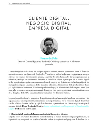 Transformación digital de los negocios51
Fernando Polo
Director General Ejecutivo Territorio Creativo y coautor de #Lidertarios
@abladias
Cli ente digital ,
negoci o digital ,
empresa digital
La nueva experiencia de cliente nos obliga a repensar nuestros procesos y canales de venta, la forma de
comunicarnos con los clientes, de fidelizarles. Y nos fuerza a abrir las barreras corporativas a partners
externos en procesos de innovación abierta, a derribar los silos funcionales de las organizaciones, a
colaborar y trabajar de una manera diferente. A introducir valores y principios de la cultura digital
en las organizaciones. A inventar nuevos modelos de negocio o a defendernos de la disrupción de las
startups tecnológicas. La conexión de las máquinas a Internet, el incremento de la producción de datos
y la explotación de los mismos, la obsesión por la tecnología y el advenimiento de la empresa social, que
pone a las personas primero, como estrategia de negocio y no como estrategia de comunicación a través
de la disciplina de la RSC, afectarán al tiempo atacando por diferentes flancos.
La transformación digital es un proceso de gestión que orienta la estrategia, la cultura, los procesos y las
capacidades de una organización para canalizar la disrupción creada por la economía digital, desarrollar
canales y bienes basados en bits y capitalizar la nueva experiencia de un cliente empoderado por el
contexto digital. Desde Territorio Creativo hemos profundizado en el impacto de la Transformación
Digital dividiéndolo en tres áreas:
1) Cliente digital: analizando la experiencia digital de nuestros clientes.
Engloba todos los puntos de contacto entre el cliente y la marca. Ya sea un impacto publicitario, la
experiencia de compra de un producto/servicio, recibir recompensas del programa de fidelización o
 