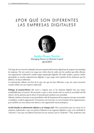 Transformación digital de los negocios6
A lo largo de mi carrera he trabajado más para empresas del entorno digital que de ninguna otra tipología
de empresas. Por este motivo no tengo una visión clara de cuáles son los cambios que debe afrontar
una organización ‘tradicional’ cuando surgen inquietudes digitales. De todos modos, y gracias a haber
participado en muchas organizaciones digitales, sí que tengo cierta opinión de los elementos que las
definen y las hacen diferentes.
A continuación, elaboro una lista de lo que creo que las hace diferentes y que me cuesta encontrar
cuando trabajo con una empresa tradicional.
Enfoque al usuario/cliente: Me atrevo a asegurar que en las empresas digitales hay una mayor
sensibilidad hacia el usuario. Mi sensación es que se tiene mucho más en cuenta la necesidad real del
cliente y de las opciones que le ofrece el mercado para satisfacer esta necesidad.
Además, satisfacer al usuario es una prioridad no sólo de los gestores de las empresas sino que acostumbra
a trasladarse a toda la organización. Ciertamente esto tiene que ver con el tamaño de las organizaciones,
pero también con una cultura más abierta y una organización menos jerárquica.
Acción basada en información objetiva y en ‘tiempo real’. Otra característica que me cuesta ver en
empresas tradicionales y que son práctica habitual en las empresas digitales es que se ha cambiado la
‘intuición’ (“creo que esto debería funcionar de esta manera”) por la ‘medición’: “Vale, probemos estas
Jacobo Álvarez Naveiro
Managing Partner en Optimist Capital
@push2flush
¿Por qué son diferentes
las empresas digitales?
 