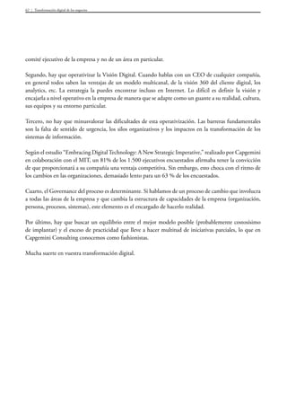 Transformación digital de los negocios62
comité ejecutivo de la empresa y no de un área en particular.
Segundo, hay que operativizar la Visión Digital. Cuando hablas con un CEO de cualquier compañía,
en general todos saben las ventajas de un modelo multicanal, de la visión 360 del cliente digital, los
analytics, etc. La estrategia la puedes encontrar incluso en Internet. Lo difícil es definir la visión y
encajarla a nivel operativo en la empresa de manera que se adapte como un guante a su realidad, cultura,
sus equipos y su entorno particular.
Tercero, no hay que minusvalorar las dificultades de esta operativización. Las barreras fundamentales
son la falta de sentido de urgencia, los silos organizativos y los impactos en la transformación de los
sistemas de información.
Según el estudio “Embracing DigitalTechnology: A New Strategic Imperative,” realizado por Capgemini
en colaboración con el MIT, un 81% de los 1.500 ejecutivos encuestados afirmaba tener la convicción
de que proporcionará a su compañía una ventaja competitiva. Sin embargo, esto choca con el ritmo de
los cambios en las organizaciones, demasiado lento para un 63 % de los encuestados.
Cuarto, el Governance del proceso es determinante. Si hablamos de un proceso de cambio que involucra
a todas las áreas de la empresa y que cambia la estructura de capacidades de la empresa (organización,
persona, procesos, sistemas), este elemento es el encargado de hacerlo realidad.
Por último, hay que buscar un equilibrio entre el mejor modelo posible (probablemente costosísimo
de implantar) y el exceso de practicidad que lleve a hacer multitud de iniciativas parciales, lo que en
Capgemini Consulting conocemos como fashionistas.
Mucha suerte en vuestra transformación digital.
 