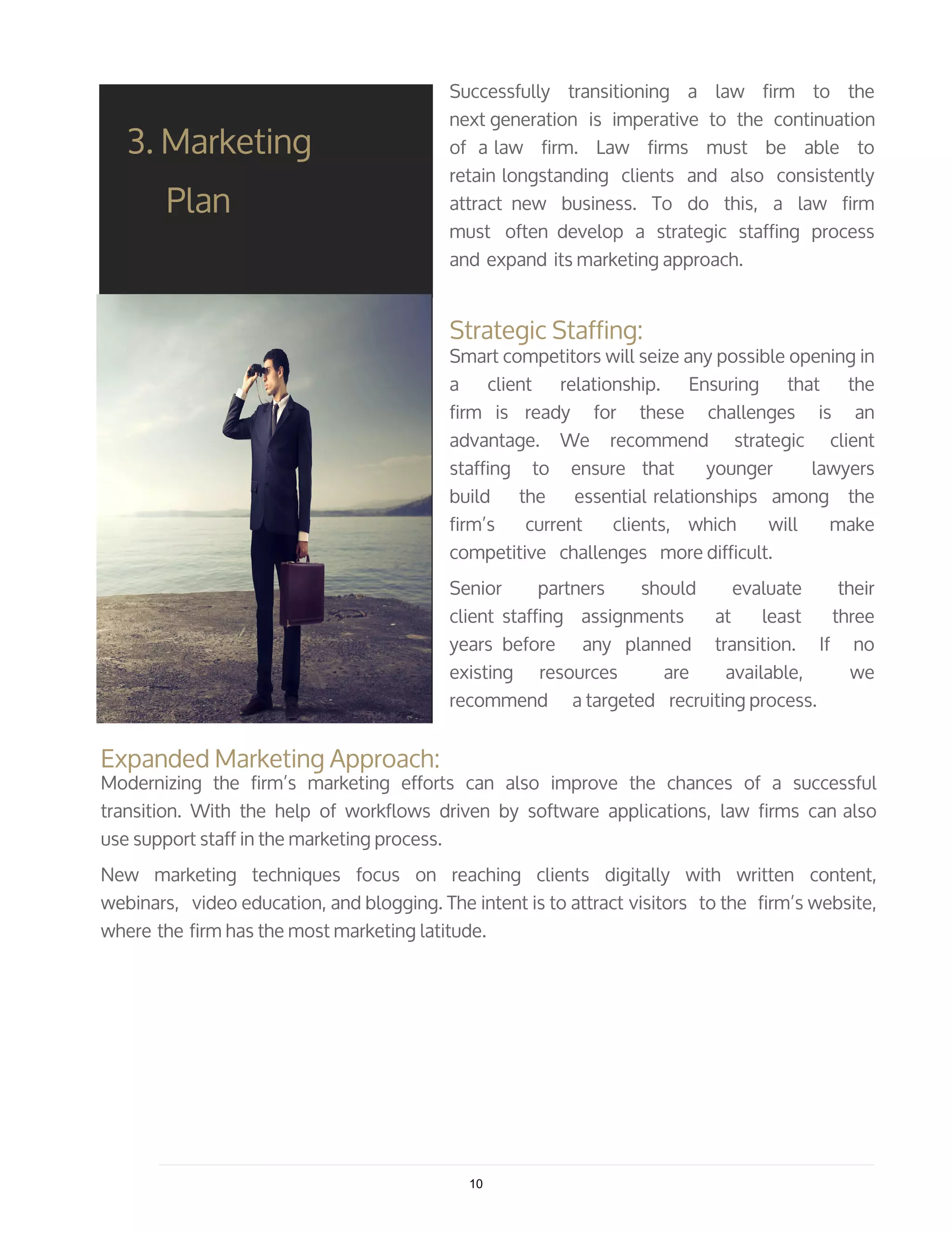 Successfully transitioning a law firm to the
next generation is imperative to the continuation
of a law firm. Law firms must be able to
retain longstanding clients and also consistently
attract new business. To do this, a law firm
must often develop a strategic staffing process
and expand its marketing approach.
Strategic Staffing:
Smart competitors will seize any possible opening in
a client relationship. Ensuring that the
firm is ready for these challenges is an
advantage. We recommend strategic client
staffing to ensure that younger lawyers
build the essential relationships among the
firm’s current clients, which will make
competitive challenges more difficult.
Senior partners should evaluate their
client staffing assignments at least three
years before any planned transition. If no
existing resources are available, we
recommend a targeted recruiting process.
3. Marketing
Plan
Expanded Marketing Approach:
Modernizing the firm’s marketing efforts can also improve the chances of a successful
transition. With the help of workflows driven by software applications, law firms can also
use support staff in the marketing process.
New marketing techniques focus on reaching clients digitally with written content,
webinars, video education, and blogging. The intent is to attract visitors to the firm’s website,
where the firm has the most marketing latitude.
10
 
