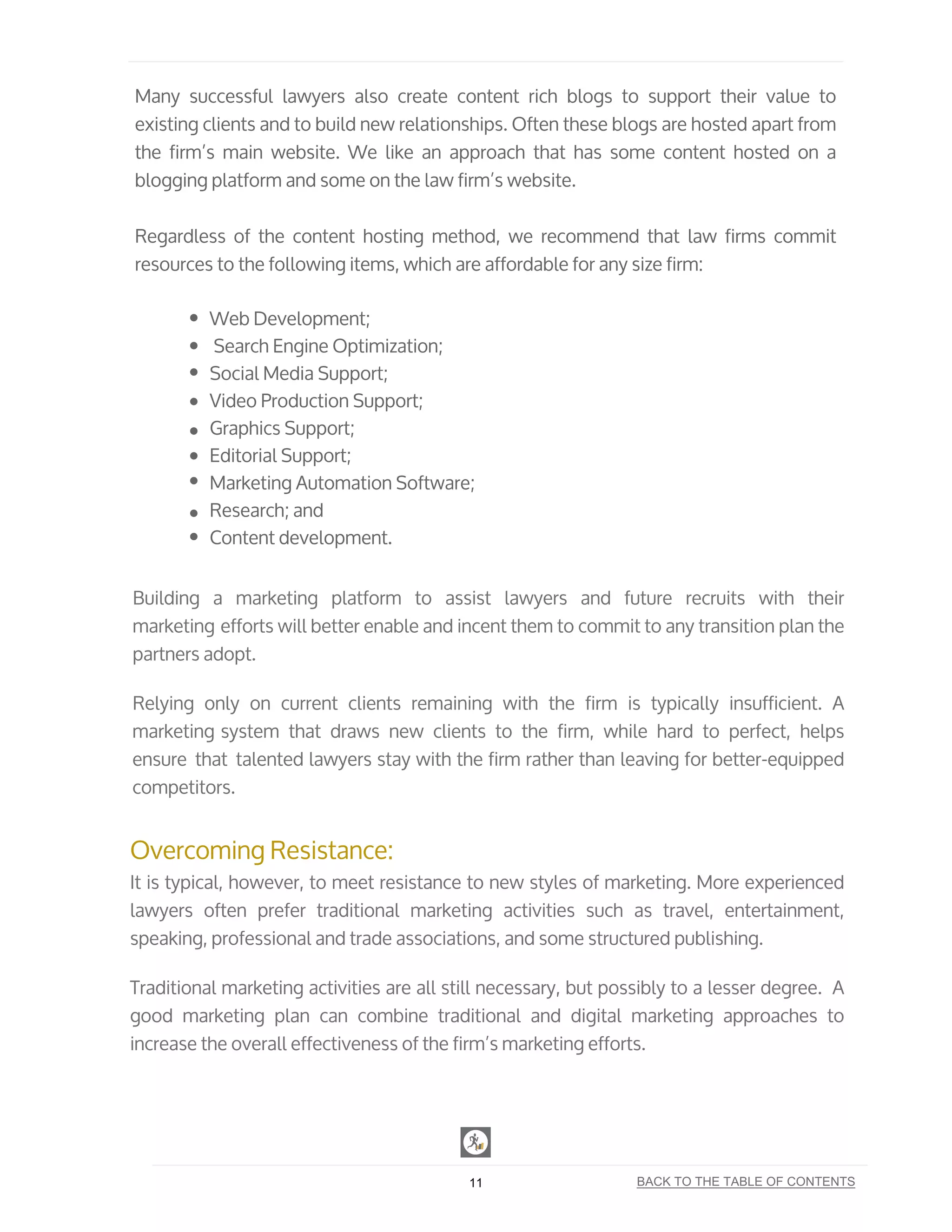Many successful lawyers also create content rich blogs to support their value to
existing clients and to build new relationships. Often these blogs are hosted apart from
the firm’s main website. We like an approach that has some content hosted on a
blogging platform and some on the law firm’s website.
Regardless of the content hosting method, we recommend that law firms commit
resources to the following items, which are affordable for any size firm:
Web Development;
Search Engine Optimization;
Social Media Support;
Video Production Support;
Graphics Support;
Editorial Support;
Marketing Automation Software;
Research; and
Content development.
Building a marketing platform to assist lawyers and future recruits with their
marketing efforts will better enable and incent them to commit to any transition plan the
partners adopt.
Relying only on current clients remaining with the firm is typically insufficient. A
marketing system that draws new clients to the firm, while hard to perfect, helps
ensure that talented lawyers stay with the firm rather than leaving for better-equipped
competitors.
Overcoming Resistance:
It is typical, however, to meet resistance to new styles of marketing. More experienced
lawyers often prefer traditional marketing activities such as travel, entertainment,
speaking, professional and trade associations, and some structured publishing.
Traditional marketing activities are all still necessary, but possibly to a lesser degree. A
good marketing plan can combine traditional and digital marketing approaches to
increase the overall effectiveness of the firm’s marketing efforts.
11 BACK TO THE TABLE OF CONTENTS
 