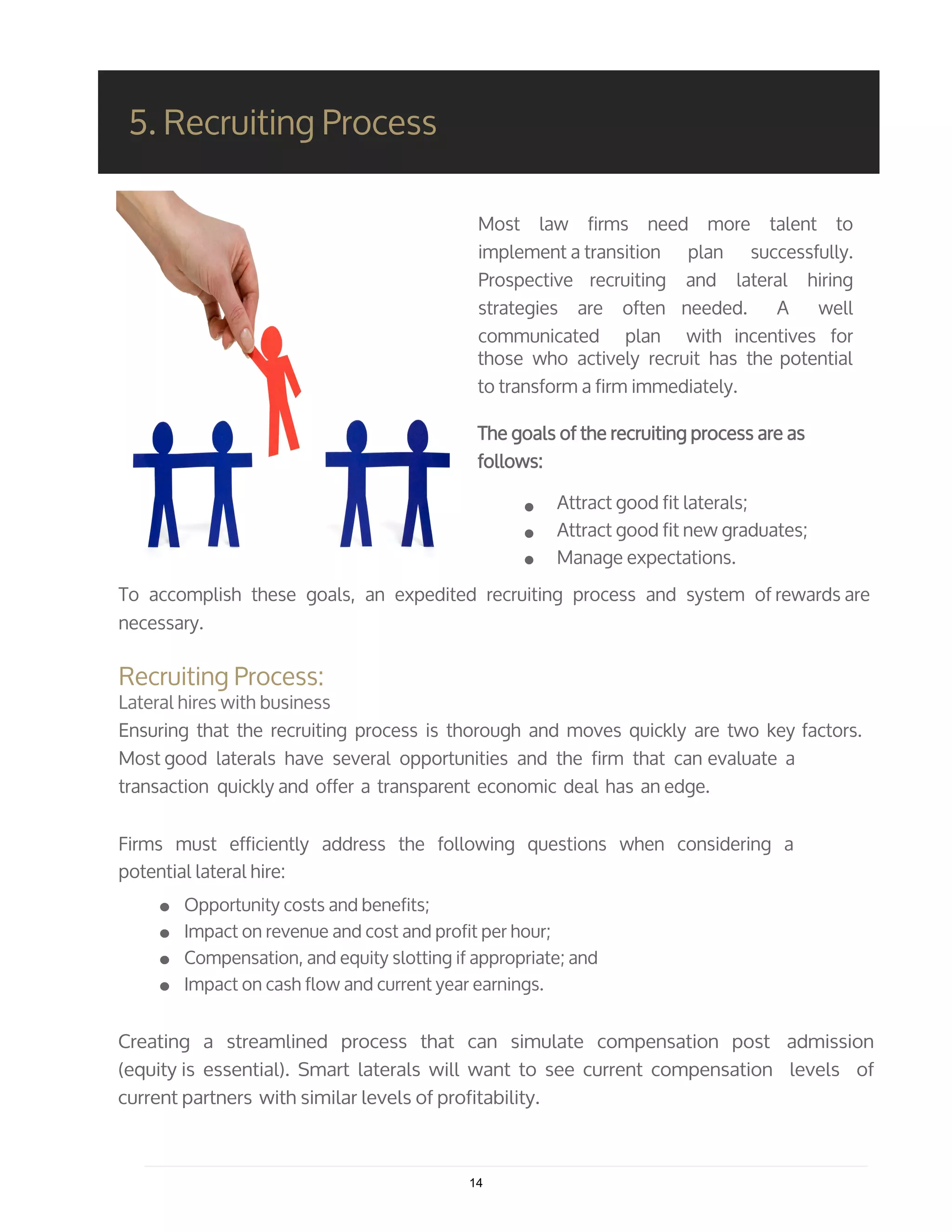 Most law firms need more talent to
implement a transition plan successfully.
Prospective recruiting and lateral hiring
strategies are often needed. A well
communicated plan with incentives for
those who actively recruit has the potential
to transform a firm immediately.
The goals of the recruiting process are as
follows:
Attract good fit laterals;
Attract good fit new graduates;
Manage expectations.
5. Recruiting Process
To accomplish these goals, an expedited recruiting process and system of rewards are
necessary.
Recruiting Process:
Lateral hires with business
Ensuring that the recruiting process is thorough and moves quickly are two key factors.
Most good laterals have several opportunities and the firm that can evaluate a
transaction quickly and offer a transparent economic deal has an edge.
Firms must efficiently address the following questions when considering a
potential lateral hire:
Opportunity costs and benefits;
Impact on revenue and cost and profit per hour;
Compensation, and equity slotting if appropriate; and
Impact on cash flow and current year earnings.
Creating a streamlined process that can simulate compensation post admission
(equity is essential). Smart laterals will want to see current compensation levels of
current partners with similar levels of profitability.
14
 