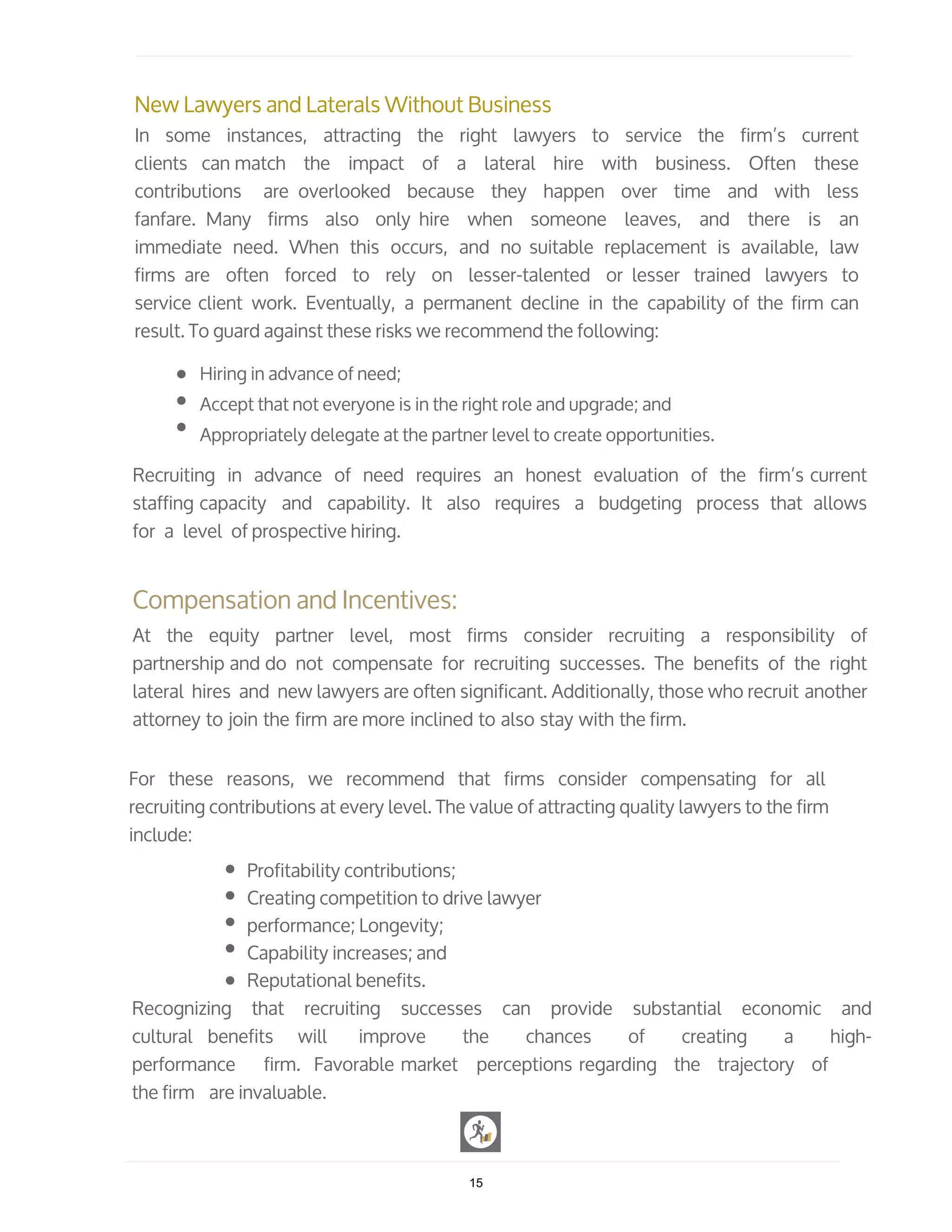 New Lawyers and Laterals Without Business
In some instances, attracting the right lawyers to service the firm’s current
clients can match the impact of a lateral hire with business. Often these
contributions are overlooked because they happen over time and with less
fanfare. Many firms also only hire when someone leaves, and there is an
immediate need. When this occurs, and no suitable replacement is available, law
firms are often forced to rely on lesser-talented or lesser trained lawyers to
service client work. Eventually, a permanent decline in the capability of the firm can
result. To guard against these risks we recommend the following:
Hiring in advance of need;
Accept that not everyone is in the right role and upgrade; and
Appropriately delegate at the partner level to create opportunities.
Recruiting in advance of need requires an honest evaluation of the firm’s current
staffing capacity and capability. It also requires a budgeting process that allows
for a level of prospective hiring.
Compensation and Incentives:
At the equity partner level, most firms consider recruiting a responsibility of
partnership and do not compensate for recruiting successes. The benefits of the right
lateral hires and new lawyers are often significant. Additionally, those who recruit another
attorney to join the firm are more inclined to also stay with the firm.
For these reasons, we recommend that firms consider compensating for all
recruiting contributions at every level. The value of attracting quality lawyers to the firm
include:
Profitability contributions;
Creating competition to drive lawyer
performance; Longevity;
Capability increases; and
Reputational benefits.
Recognizing that recruiting successes can provide substantial economic and
cultural benefits will improve the chances of creating a high-
performance firm. Favorable market perceptions regarding the trajectory of
the firm are invaluable.
15
 