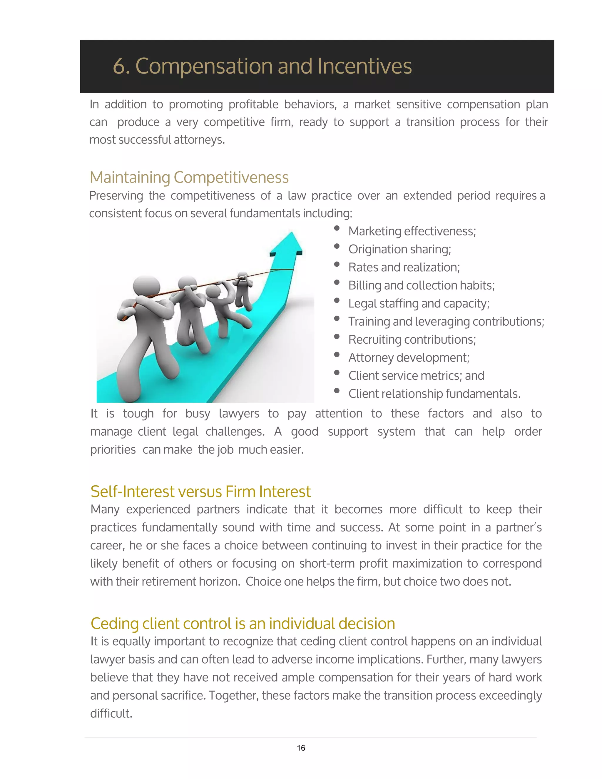 In addition to promoting profitable behaviors, a market sensitive compensation plan
can produce a very competitive firm, ready to support a transition process for their
most successful attorneys.
Maintaining Competitiveness
Preserving the competitiveness of a law practice over an extended period requires a
consistent focus on several fundamentals including:
Marketing effectiveness;
Origination sharing;
Rates and realization;
Billing and collection habits;
Legal staffing and capacity;
Training and leveraging contributions;
Recruiting contributions;
Attorney development;
Client service metrics; and
Client relationship fundamentals.
6. Compensation and Incentives
It is tough for busy lawyers to pay attention to these factors and also to
manage client legal challenges. A good support system that can help order
priorities can make the job much easier.
Self-Interest versus Firm Interest
Many experienced partners indicate that it becomes more difficult to keep their
practices fundamentally sound with time and success. At some point in a partner’s
career, he or she faces a choice between continuing to invest in their practice for the
likely benefit of others or focusing on short-term profit maximization to correspond
with their retirement horizon. Choice one helps the firm, but choice two does not.
Ceding client control is an individual decision
It is equally important to recognize that ceding client control happens on an individual
lawyer basis and can often lead to adverse income implications. Further, many lawyers
believe that they have not received ample compensation for their years of hard work
and personal sacrifice. Together, these factors make the transition process exceedingly
difficult.
16
 