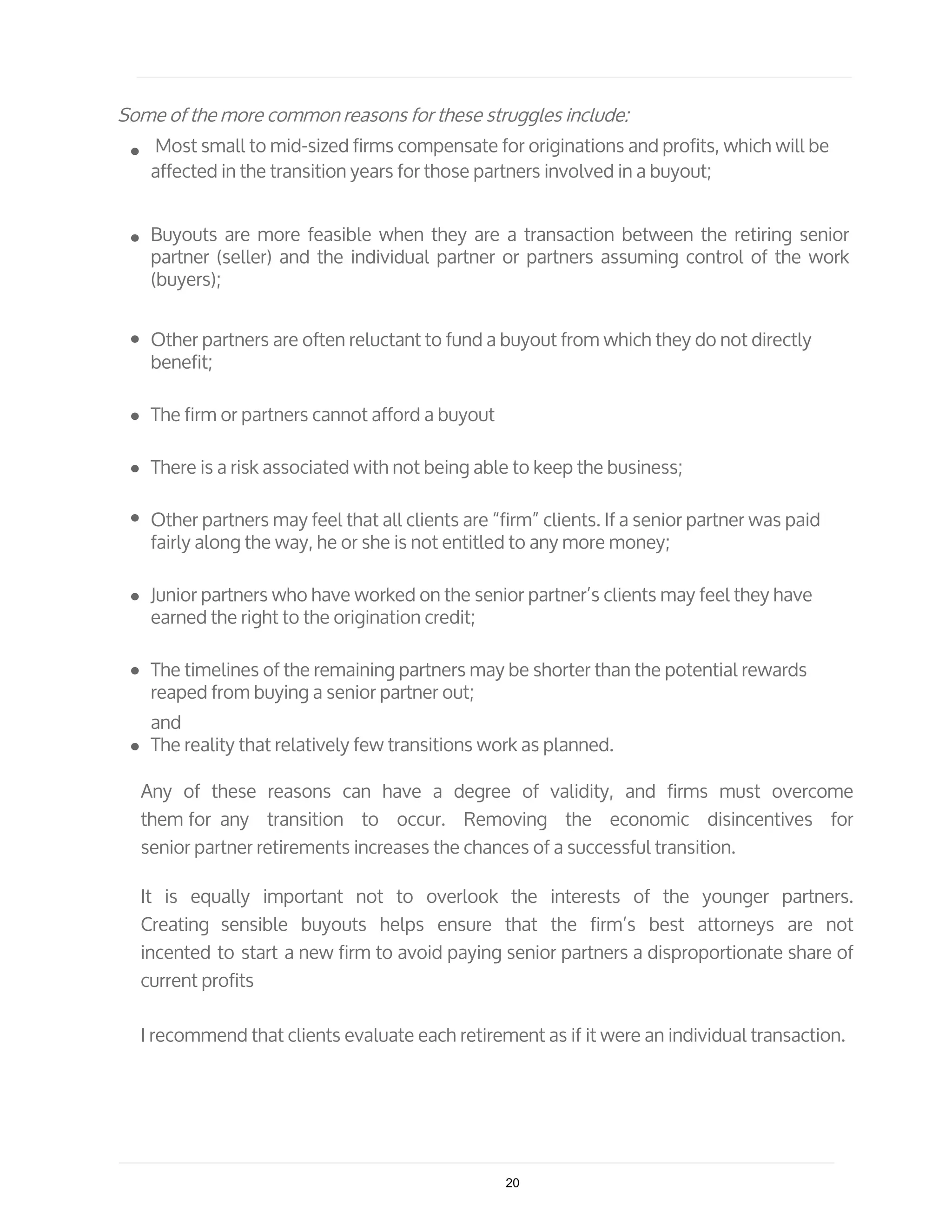 Some of the more common reasons for these struggles include:
Most small to mid-sized firms compensate for originations and profits, which will be
affected in the transition years for those partners involved in a buyout;
Buyouts are more feasible when they are a transaction between the retiring senior
partner (seller) and the individual partner or partners assuming control of the work
(buyers);
Other partners are often reluctant to fund a buyout from which they do not directly
benefit;
The firm or partners cannot afford a buyout
There is a risk associated with not being able to keep the business;
Other partners may feel that all clients are “firm” clients. If a senior partner was paid
fairly along the way, he or she is not entitled to any more money;
Junior partners who have worked on the senior partner’s clients may feel they have
earned the right to the origination credit;
The timelines of the remaining partners may be shorter than the potential rewards
reaped from buying a senior partner out;
and
The reality that relatively few transitions work as planned.
Any of these reasons can have a degree of validity, and firms must overcome
them for any transition to occur. Removing the economic disincentives for
senior partner retirements increases the chances of a successful transition.
It is equally important not to overlook the interests of the younger partners.
Creating sensible buyouts helps ensure that the firm’s best attorneys are not
incented to start a new firm to avoid paying senior partners a disproportionate share of
current profits
I recommend that clients evaluate each retirement as if it were an individual transaction.
20
 