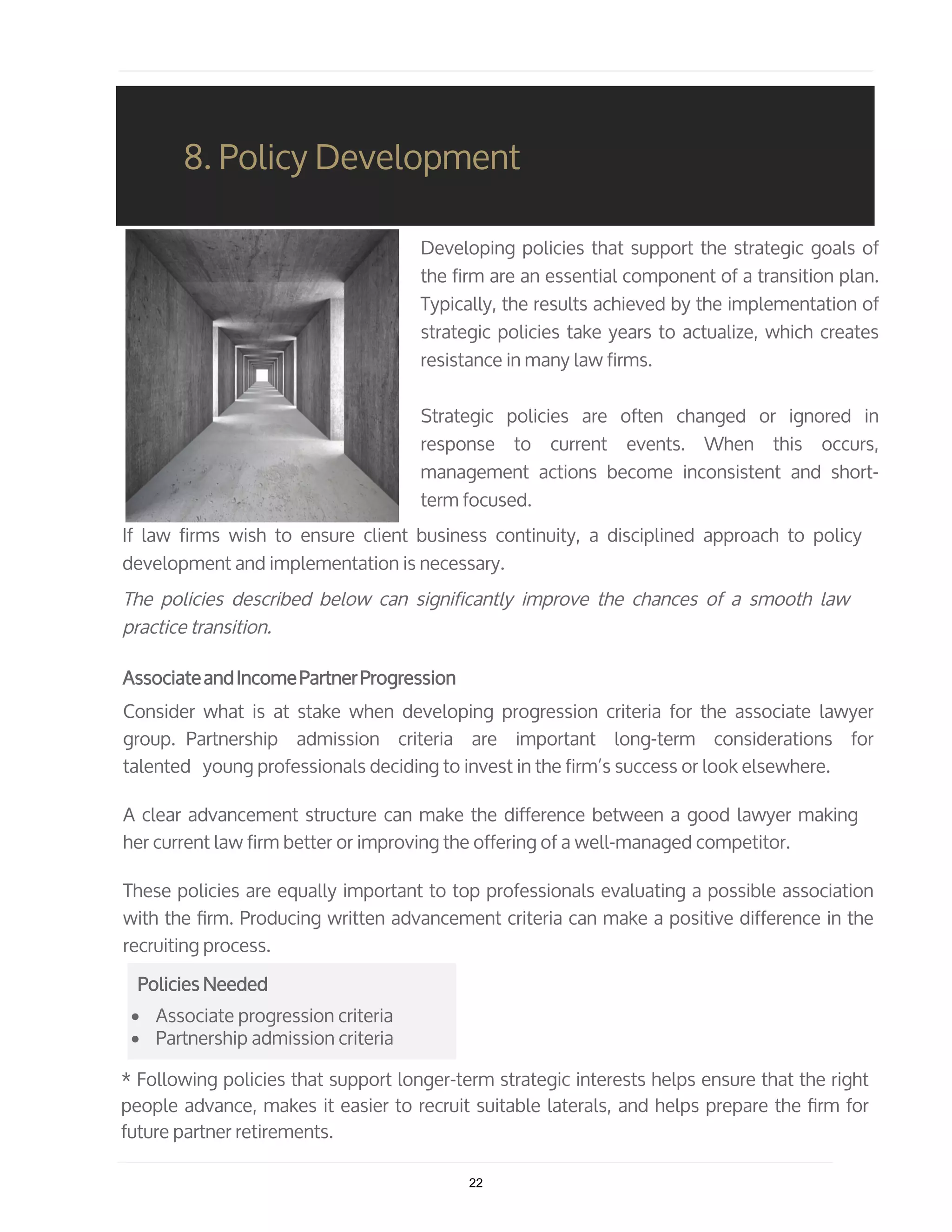 Developing policies that support the strategic goals of
the firm are an essential component of a transition plan.
Typically, the results achieved by the implementation of
strategic policies take years to actualize, which creates
resistance in many law firms.
Strategic policies are often changed or ignored in
response to current events. When this occurs,
management actions become inconsistent and short-
term focused.
If law firms wish to ensure client business continuity, a disciplined approach to policy
development and implementation is necessary.
The policies described below can significantly improve the chances of a smooth law
practice transition.
AssociateandIncomePartnerProgression
Consider what is at stake when developing progression criteria for the associate lawyer
group. Partnership admission criteria are important long-term considerations for
talented young professionals deciding to invest in the firm’s success or look elsewhere.
A clear advancement structure can make the difference between a good lawyer making
her current law firm better or improving the offering of a well-managed competitor.
These policies are equally important to top professionals evaluating a possible association
with the ﬁrm. Producing written advancement criteria can make a positive difference in the
recruiting process.
• Associate progression criteria
• Partnership admission criteria
8. Policy Development
* Following policies that support longer-term strategic interests helps ensure that the right
people advance, makes it easier to recruit suitable laterals, and helps prepare the ﬁrm for
future partner retirements.
Policies Needed
22
 