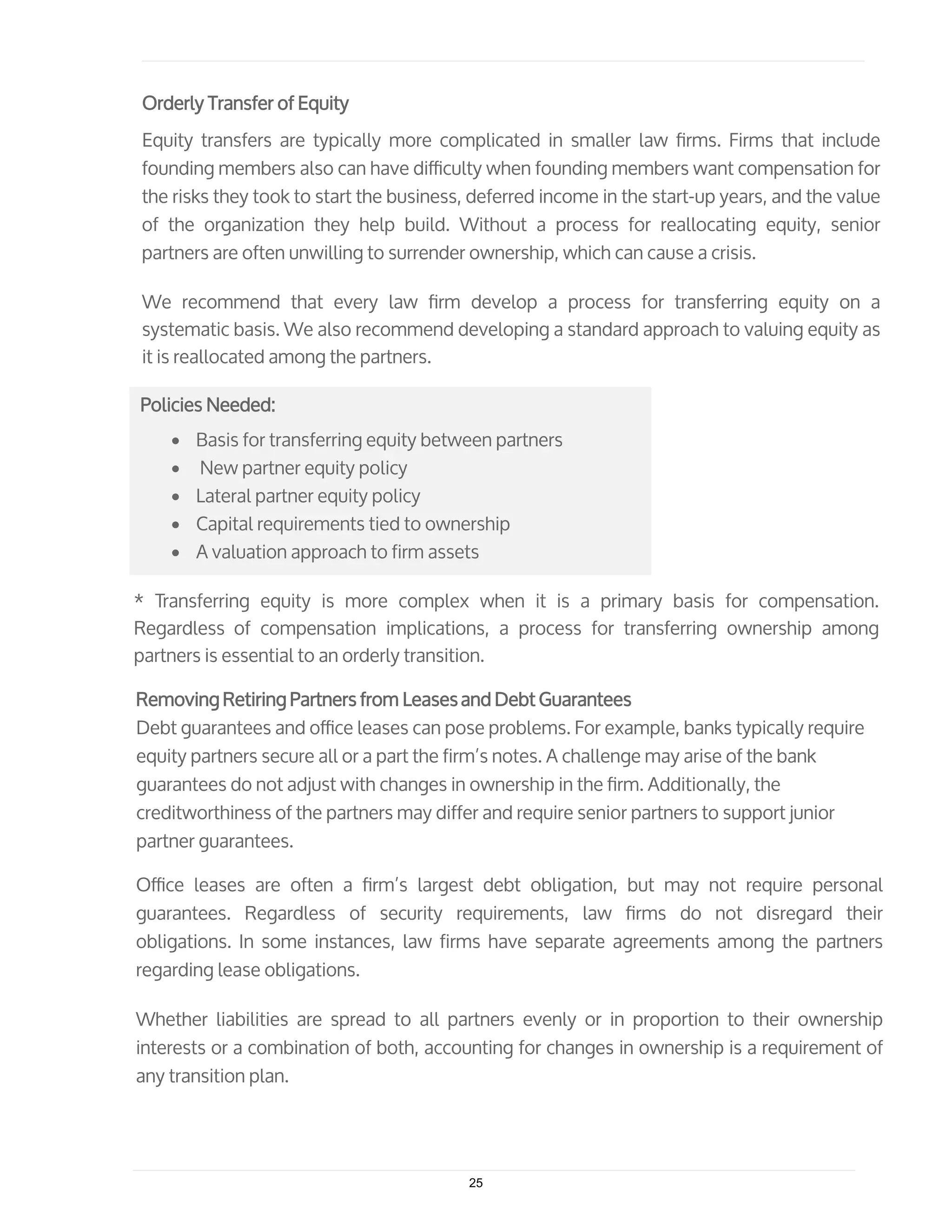 Orderly Transfer of Equity
Equity transfers are typically more complicated in smaller law ﬁrms. Firms that include
founding members also can have diﬃculty when founding members want compensation for
the risks they took to start the business, deferred income in the start-up years, and the value
of the organization they help build. Without a process for reallocating equity, senior
partners are often unwilling to surrender ownership, which can cause a crisis.
We recommend that every law ﬁrm develop a process for transferring equity on a
systematic basis. We also recommend developing a standard approach to valuing equity as
it is reallocated among the partners.
Policies Needed:
• Basis for transferring equity between partners
• New partner equity policy
• Lateral partner equity policy
• Capital requirements tied to ownership
• A valuation approach to firm assets
* Transferring equity is more complex when it is a primary basis for compensation.
Regardless of compensation implications, a process for transferring ownership among
partners is essential to an orderly transition.
Removing Retiring Partners from Leases and Debt Guarantees
Debt guarantees and oﬃce leases can pose problems. For example, banks typically require
equity partners secure all or a part the firm’s notes. A challenge may arise of the bank
guarantees do not adjust with changes in ownership in the ﬁrm. Additionally, the
creditworthiness of the partners may differ and require senior partners to support junior
partner guarantees.
Oﬃce leases are often a ﬁrm’s largest debt obligation, but may not require personal
guarantees. Regardless of security requirements, law ﬁrms do not disregard their
obligations. In some instances, law firms have separate agreements among the partners
regarding lease obligations.
Whether liabilities are spread to all partners evenly or in proportion to their ownership
interests or a combination of both, accounting for changes in ownership is a requirement of
any transition plan.
25
 