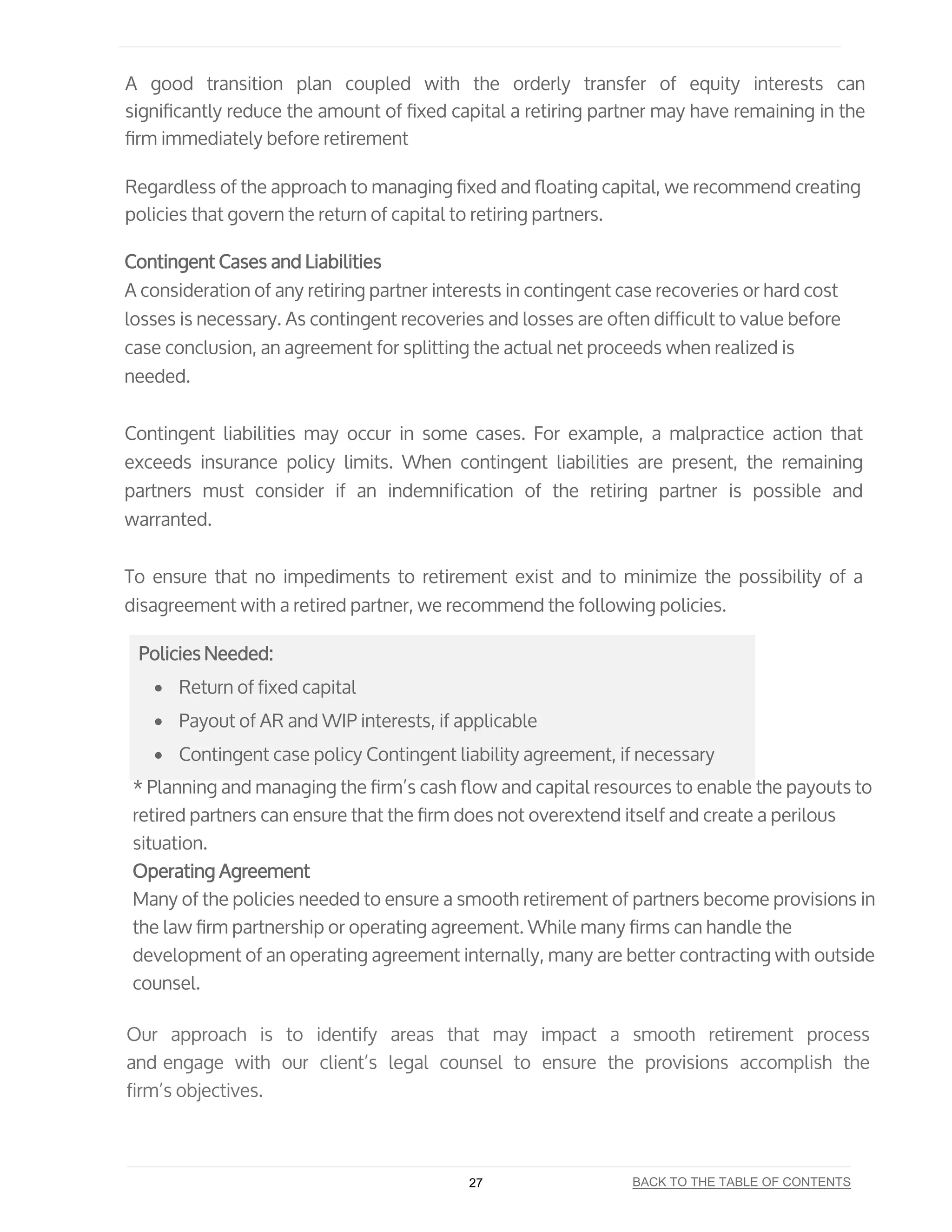 A good transition plan coupled with the orderly transfer of equity interests can
signiﬁcantly reduce the amount of ﬁxed capital a retiring partner may have remaining in the
ﬁrm immediately before retirement
Regardless of the approach to managing ﬁxed and ﬂoating capital, we recommend creating
policies that govern the return of capital to retiring partners.
Contingent Cases and Liabilities
A consideration of any retiring partner interests in contingent case recoveries or hard cost
losses is necessary. As contingent recoveries and losses are often difficult to value before
case conclusion, an agreement for splitting the actual net proceeds when realized is
needed.
Contingent liabilities may occur in some cases. For example, a malpractice action that
exceeds insurance policy limits. When contingent liabilities are present, the remaining
partners must consider if an indemnification of the retiring partner is possible and
warranted.
To ensure that no impediments to retirement exist and to minimize the possibility of a
disagreement with a retired partner, we recommend the following policies.
Policies Needed:
• Return of fixed capital
• Payout of AR and WIP interests, if applicable
• Contingent case policy Contingent liability agreement, if necessary
* Planning and managing the ﬁrm’s cash ﬂow and capital resources to enable the payouts to
retired partners can ensure that the ﬁrm does not overextend itself and create a perilous
situation.
Operating Agreement
Many of the policies needed to ensure a smooth retirement of partners become provisions in
the law ﬁrm partnership or operating agreement. While many ﬁrms can handle the
development of an operating agreement internally, many are better contracting with outside
counsel.
Our approach is to identify areas that may impact a smooth retirement process
and engage with our client’s legal counsel to ensure the provisions accomplish the
firm’s objectives.
27 BACK TO THE TABLE OF CONTENTS
 