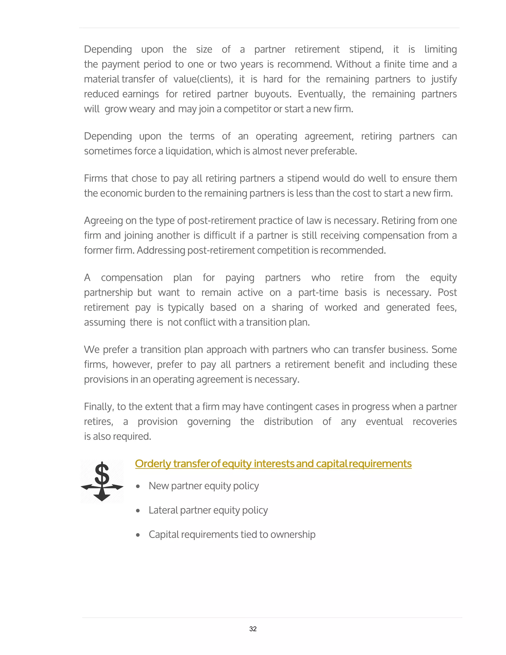 Depending upon the size of a partner retirement stipend, it is limiting
the payment period to one or two years is recommend. Without a finite time and a
material transfer of value(clients), it is hard for the remaining partners to justify
reduced earnings for retired partner buyouts. Eventually, the remaining partners
will grow weary and may join a competitor or start a new firm.
Depending upon the terms of an operating agreement, retiring partners can
sometimes force a liquidation, which is almost never preferable.
Firms that chose to pay all retiring partners a stipend would do well to ensure them
the economic burden to the remaining partners is less than the cost to start a new firm.
Agreeing on the type of post-retirement practice of law is necessary. Retiring from one
firm and joining another is difficult if a partner is still receiving compensation from a
former firm. Addressing post-retirement competition is recommended.
A compensation plan for paying partners who retire from the equity
partnership but want to remain active on a part-time basis is necessary. Post
retirement pay is typically based on a sharing of worked and generated fees,
assuming there is not conflict with a transition plan.
We prefer a transition plan approach with partners who can transfer business. Some
firms, however, prefer to pay all partners a retirement benefit and including these
provisions in an operating agreement is necessary.
Finally, to the extent that a firm may have contingent cases in progress when a partner
retires, a provision governing the distribution of any eventual recoveries
is also required.
Orderly transferofequity interestsand capitalrequirements
• New partner equity policy
• Lateral partner equity policy
• Capital requirements tied to ownership
32
 