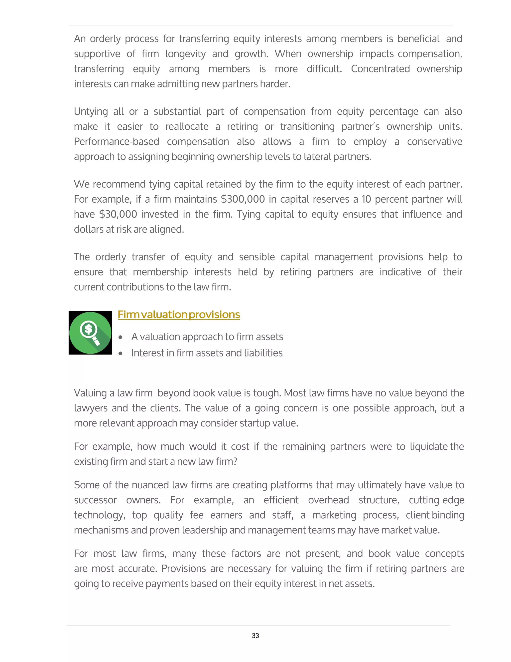 An orderly process for transferring equity interests among members is beneficial and
supportive of firm longevity and growth. When ownership impacts compensation,
transferring equity among members is more difficult. Concentrated ownership
interests can make admitting new partners harder.
Untying all or a substantial part of compensation from equity percentage can also
make it easier to reallocate a retiring or transitioning partner’s ownership units.
Performance-based compensation also allows a firm to employ a conservative
approach to assigning beginning ownership levels to lateral partners.
We recommend tying capital retained by the firm to the equity interest of each partner.
For example, if a firm maintains $300,000 in capital reserves a 10 percent partner will
have $30,000 invested in the firm. Tying capital to equity ensures that influence and
dollars at risk are aligned.
The orderly transfer of equity and sensible capital management provisions help to
ensure that membership interests held by retiring partners are indicative of their
current contributions to the law firm.
Firmvaluationprovisions
• A valuation approach to firm assets
• Interest in firm assets and liabilities
Valuing a law firm beyond book value is tough. Most law firms have no value beyond the
lawyers and the clients. The value of a going concern is one possible approach, but a
more relevant approach may consider startup value.
For example, how much would it cost if the remaining partners were to liquidate the
existing firm and start a new law firm?
Some of the nuanced law firms are creating platforms that may ultimately have value to
successor owners. For example, an efficient overhead structure, cutting edge
technology, top quality fee earners and staff, a marketing process, client binding
mechanisms and proven leadership and management teams may have market value.
For most law firms, many these factors are not present, and book value concepts
are most accurate. Provisions are necessary for valuing the firm if retiring partners are
going to receive payments based on their equity interest in net assets.
33
 