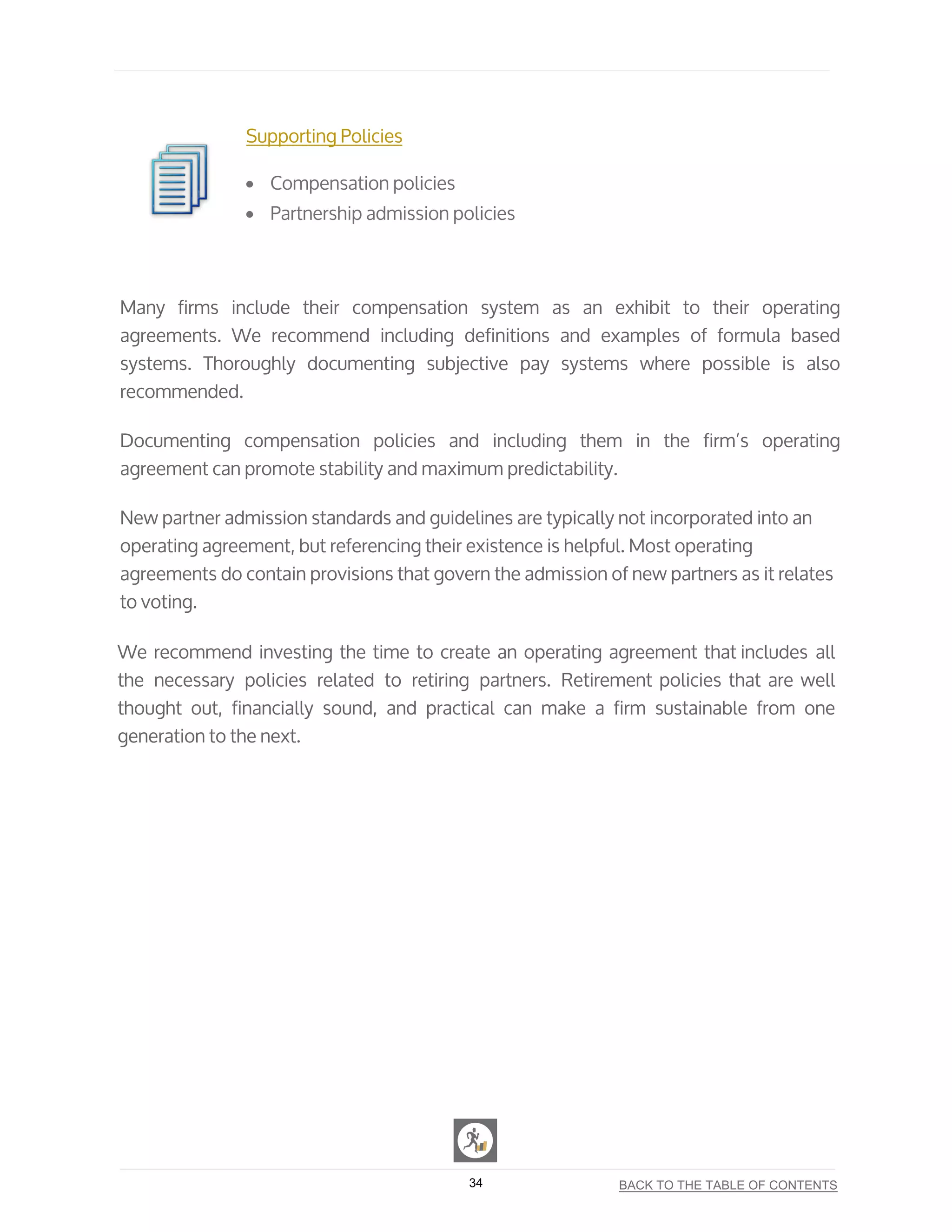 Supporting Policies
• Compensation policies
• Partnership admission policies
Many firms include their compensation system as an exhibit to their operating
agreements. We recommend including definitions and examples of formula based
systems. Thoroughly documenting subjective pay systems where possible is also
recommended.
Documenting compensation policies and including them in the firm’s operating
agreement can promote stability and maximum predictability.
New partner admission standards and guidelines are typically not incorporated into an
operating agreement, but referencing their existence is helpful. Most operating
agreements do contain provisions that govern the admission of new partners as it relates
to voting.
We recommend investing the time to create an operating agreement that includes all
the necessary policies related to retiring partners. Retirement policies that are well
thought out, financially sound, and practical can make a firm sustainable from one
generation to the next.
34 BACK TO THE TABLE OF CONTENTS
 