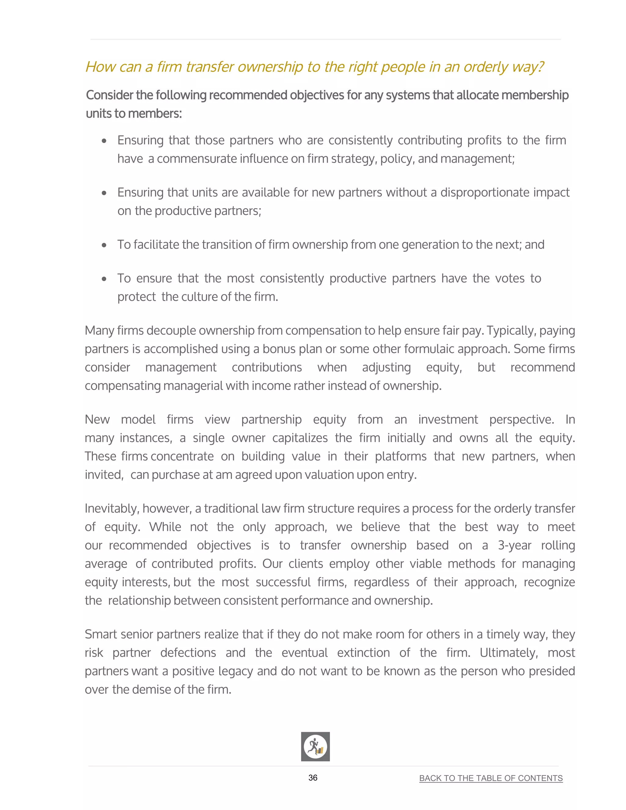 How can a firm transfer ownership to the right people in an orderly way?
Consider the following recommended objectives for any systems that allocate membership
units to members:
• Ensuring that those partners who are consistently contributing profits to the firm
have a commensurate influence on firm strategy, policy, and management;
• Ensuring that units are available for new partners without a disproportionate impact
on the productive partners;
• To facilitate the transition of firm ownership from one generation to the next; and
• To ensure that the most consistently productive partners have the votes to
protect the culture of the firm.
Many firms decouple ownership from compensation to help ensure fair pay. Typically, paying
partners is accomplished using a bonus plan or some other formulaic approach. Some firms
consider management contributions when adjusting equity, but recommend
compensating managerial with income rather instead of ownership.
New model firms view partnership equity from an investment perspective. In
many instances, a single owner capitalizes the firm initially and owns all the equity.
These firms concentrate on building value in their platforms that new partners, when
invited, can purchase at am agreed upon valuation upon entry.
Inevitably, however, a traditional law firm structure requires a process for the orderly transfer
of equity. While not the only approach, we believe that the best way to meet
our recommended objectives is to transfer ownership based on a 3-year rolling
average of contributed profits. Our clients employ other viable methods for managing
equity interests, but the most successful firms, regardless of their approach, recognize
the relationship between consistent performance and ownership.
Smart senior partners realize that if they do not make room for others in a timely way, they
risk partner defections and the eventual extinction of the firm. Ultimately, most
partners want a positive legacy and do not want to be known as the person who presided
over the demise of the firm.
36 BACK TO THE TABLE OF CONTENTS
 