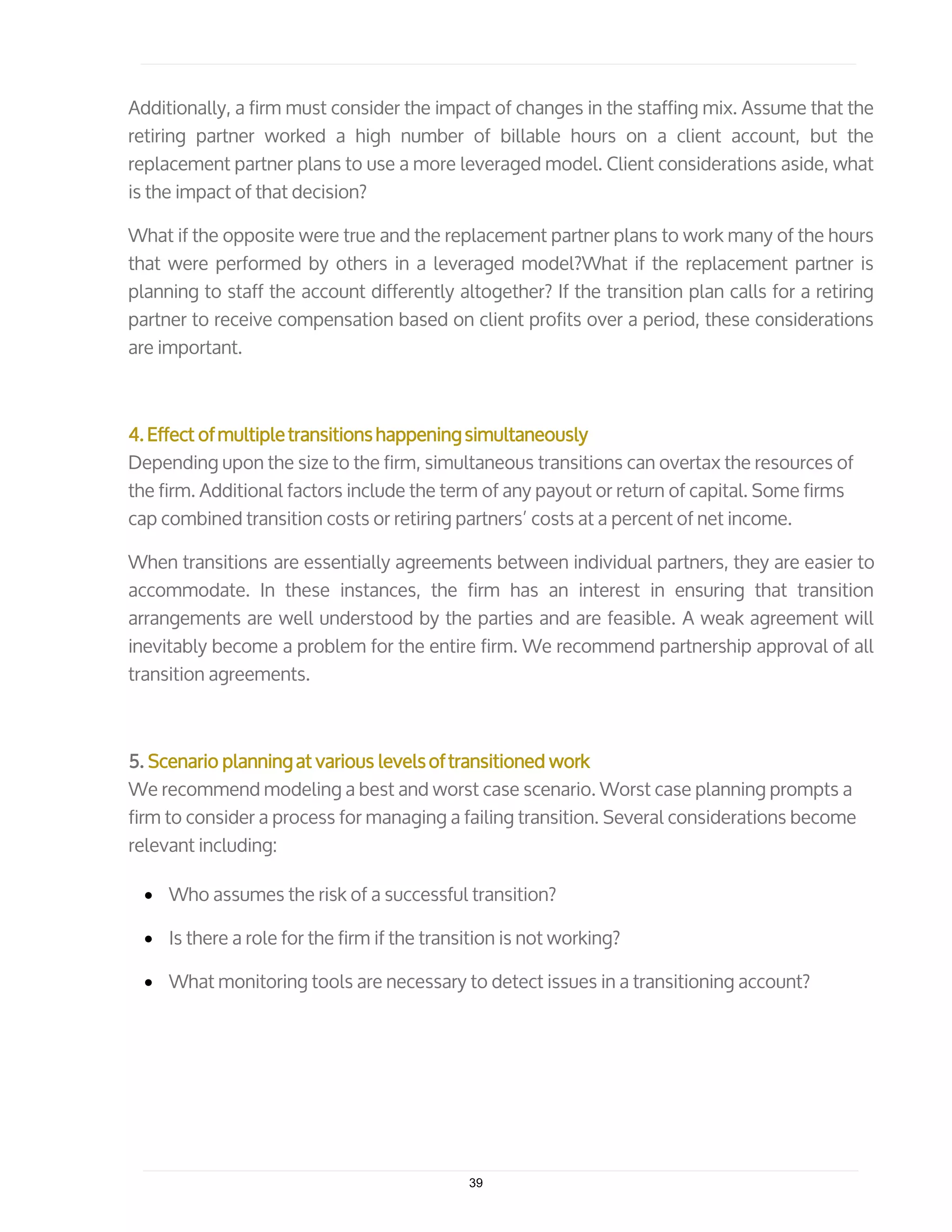Additionally, a firm must consider the impact of changes in the staffing mix. Assume that the
retiring partner worked a high number of billable hours on a client account, but the
replacement partner plans to use a more leveraged model. Client considerations aside, what
is the impact of that decision?
What if the opposite were true and the replacement partner plans to work many of the hours
that were performed by others in a leveraged model?What if the replacement partner is
planning to staff the account differently altogether? If the transition plan calls for a retiring
partner to receive compensation based on client profits over a period, these considerations
are important.
4. Effect of multiple transitions happening simultaneously
Depending upon the size to the firm, simultaneous transitions can overtax the resources of
the firm. Additional factors include the term of any payout or return of capital. Some firms
cap combined transition costs or retiring partners’ costs at a percent of net income.
When transitions are essentially agreements between individual partners, they are easier to
accommodate. In these instances, the firm has an interest in ensuring that transition
arrangements are well understood by the parties and are feasible. A weak agreement will
inevitably become a problem for the entire firm. We recommend partnership approval of all
transition agreements.
5. Scenario planning at various levels of transitioned work
We recommend modeling a best and worst case scenario. Worst case planning prompts a
firm to consider a process for managing a failing transition. Several considerations become
relevant including:
• Who assumes the risk of a successful transition?
• Is there a role for the firm if the transition is not working?
• What monitoring tools are necessary to detect issues in a transitioning account?
39
 