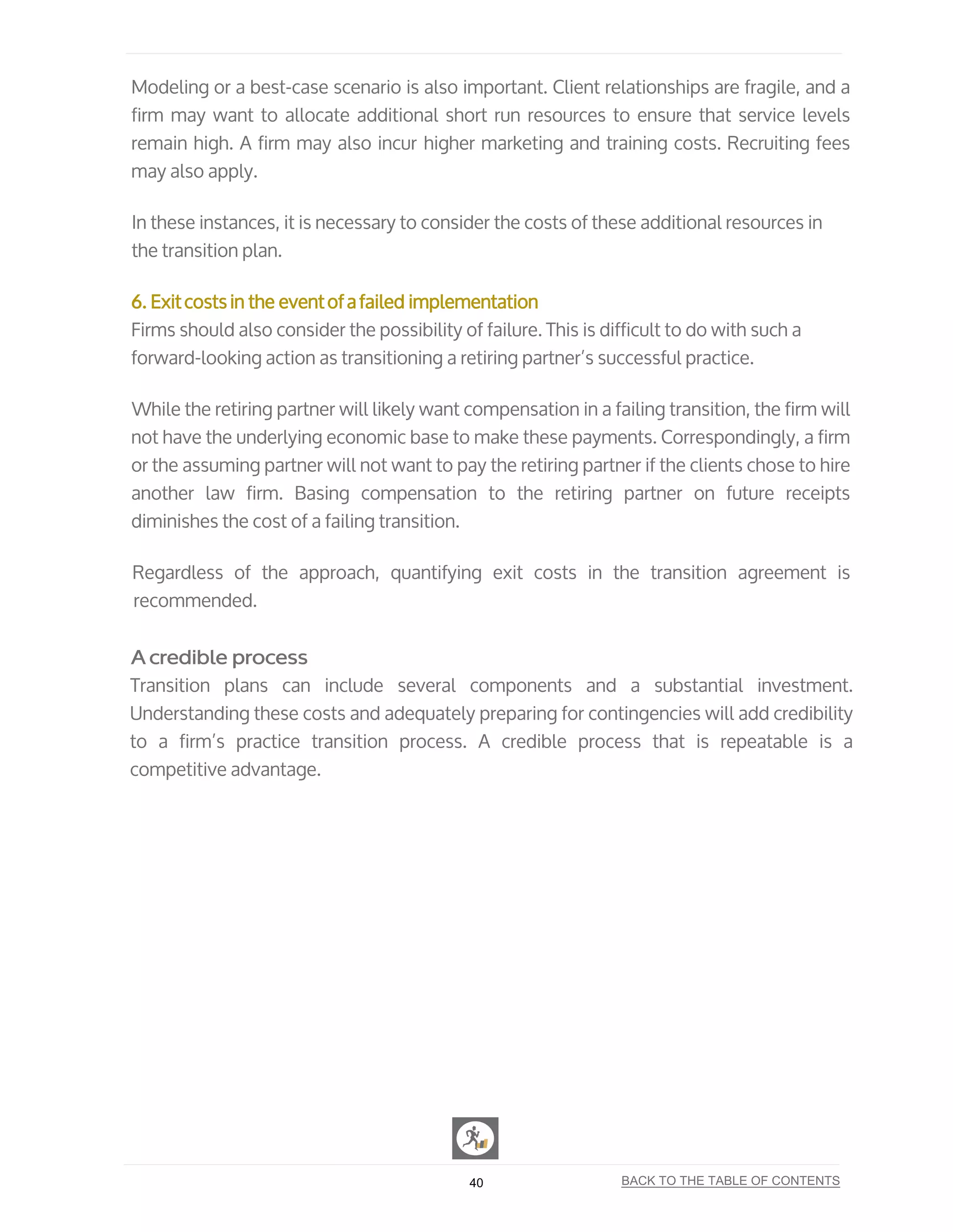 Modeling or a best-case scenario is also important. Client relationships are fragile, and a
firm may want to allocate additional short run resources to ensure that service levels
remain high. A firm may also incur higher marketing and training costs. Recruiting fees
may also apply.
In these instances, it is necessary to consider the costs of these additional resources in
the transition plan.
6. Exit costs in the event of a failed implementation
Firms should also consider the possibility of failure. This is difficult to do with such a
forward-looking action as transitioning a retiring partner’s successful practice.
While the retiring partner will likely want compensation in a failing transition, the firm will
not have the underlying economic base to make these payments. Correspondingly, a firm
or the assuming partner will not want to pay the retiring partner if the clients chose to hire
another law firm. Basing compensation to the retiring partner on future receipts
diminishes the cost of a failing transition.
Regardless of the approach, quantifying exit costs in the transition agreement is
recommended.
A credible process
Transition plans can include several components and a substantial investment.
Understanding these costs and adequately preparing for contingencies will add credibility
to a firm’s practice transition process. A credible process that is repeatable is a
competitive advantage.
40 BACK TO THE TABLE OF CONTENTS
 