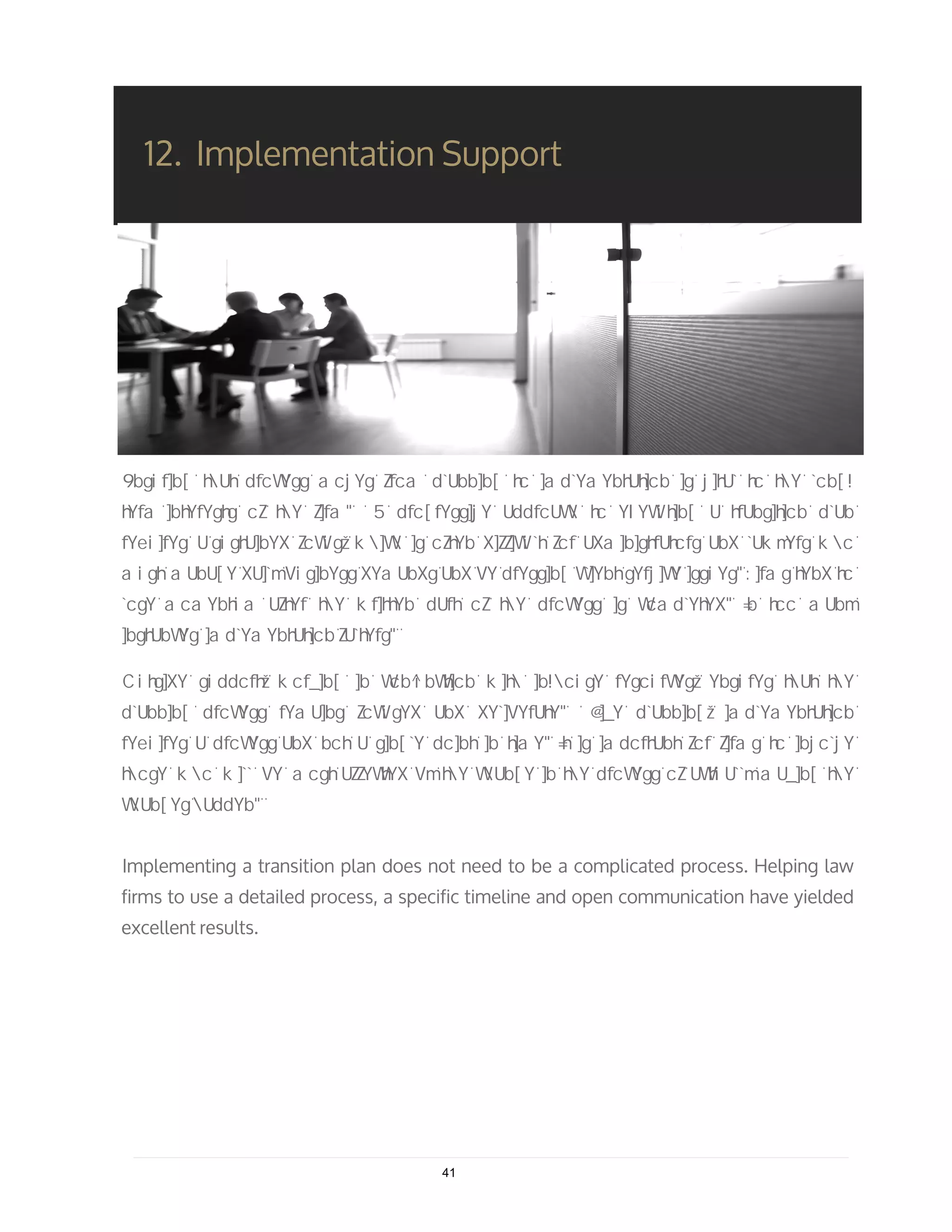 12. Implementation Support
Implementing a transition plan does not need to be a complicated process. Helping law
firms to use a detailed process, a specific timeline and open communication have yielded
excellent results.
41
 