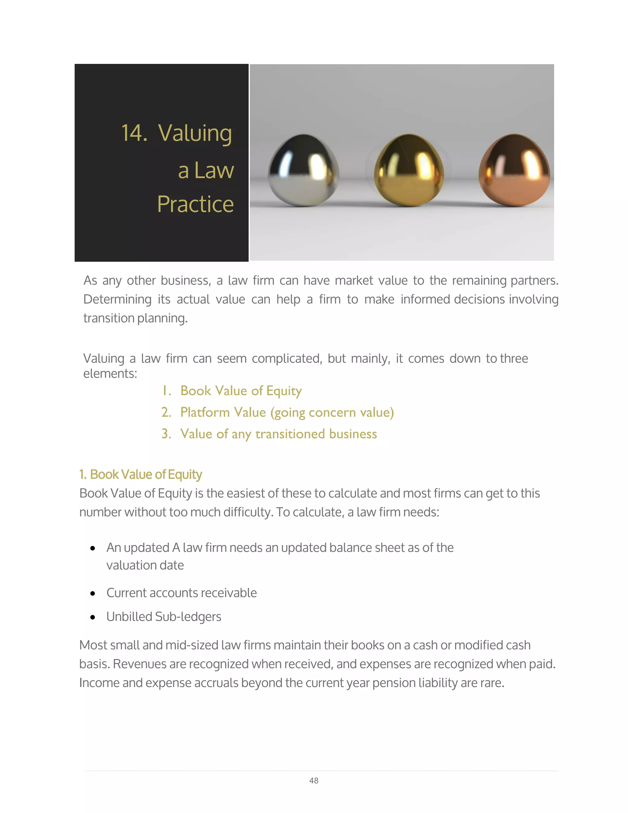 As any other business, a law firm can have market value to the remaining partners.
Determining its actual value can help a firm to make informed decisions involving
transition planning.
Valuing a law firm can seem complicated, but mainly, it comes down to three
elements:
1. Book Value of Equity
2. Platform Value (going concern value)
3. Value of any transitioned business
14. Valuing
a Law
Practice
1. Book Value ofEquity
Book Value of Equity is the easiest of these to calculate and most firms can get to this
number without too much difficulty. To calculate, a law firm needs:
• An updated A law firm needs an updated balance sheet as of the
valuation date
• Current accounts receivable
• Unbilled Sub-ledgers
Most small and mid-sized law firms maintain their books on a cash or modified cash
basis. Revenues are recognized when received, and expenses are recognized when paid.
Income and expense accruals beyond the current year pension liability are rare.
48
 