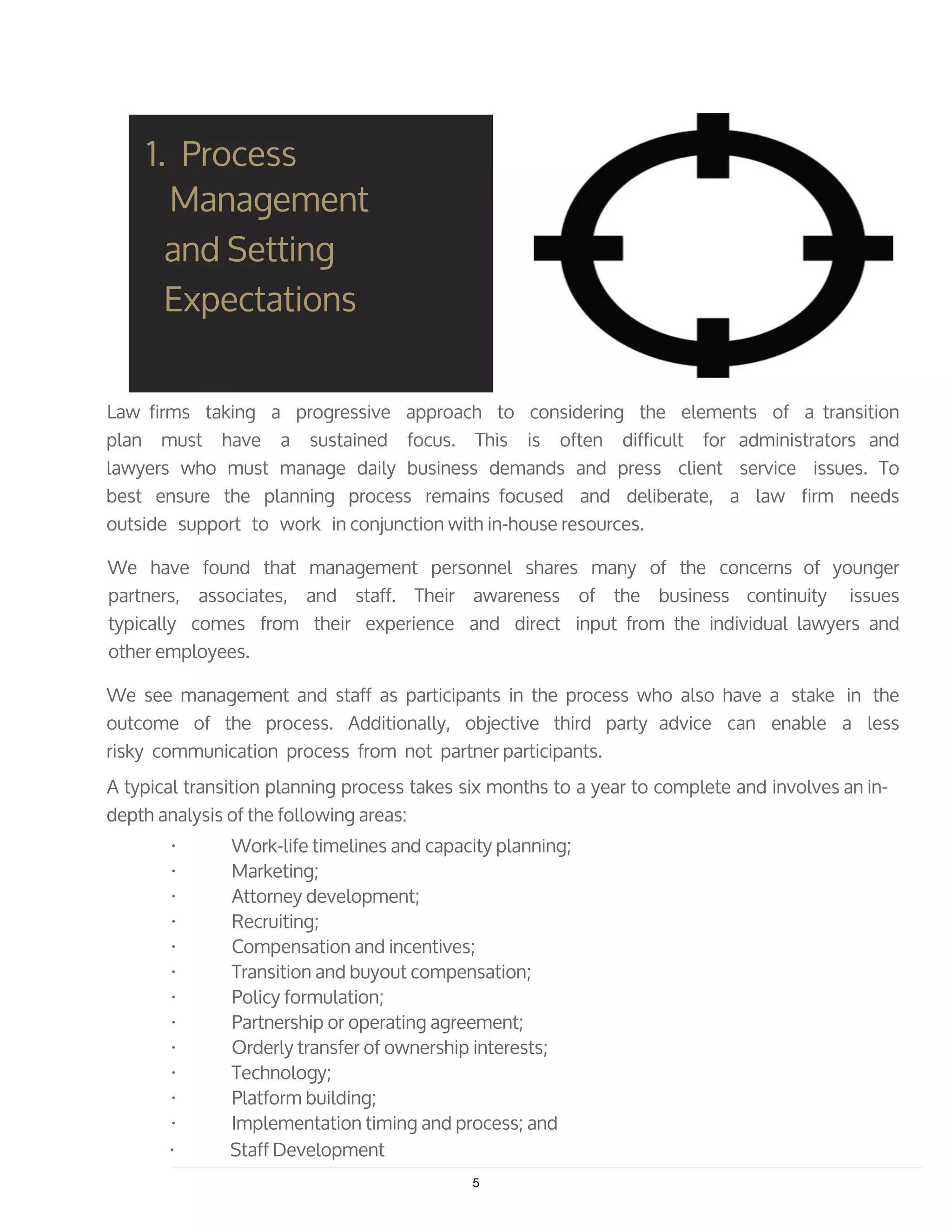 Law firms taking a progressive approach to considering the elements of a transition
plan must have a sustained focus. This is often difficult for administrators and
lawyers who must manage daily business demands and press client service issues. To
best ensure the planning process remains focused and deliberate, a law firm needs
outside support to work in conjunction with in-house resources.
We have found that management personnel shares many of the concerns of younger
partners, associates, and staff. Their awareness of the business continuity issues
typically comes from their experience and direct input from the individual lawyers and
other employees.
We see management and staff as participants in the process who also have a stake in the
outcome of the process. Additionally, objective third party advice can enable a less
risky communication process from not partner participants.
A typical transition planning process takes six months to a year to complete and involves an in-
depth analysis of the following areas:
· Work-life timelines and capacity planning;
· Marketing;
· Attorney development;
· Recruiting;
· Compensation and incentives;
· Transition and buyout compensation;
· Policy formulation;
· Partnership or operating agreement;
· Orderly transfer of ownership interests;
· Technology;
· Platform building;
· Implementation timing and process; and
· Staff Development
1. Process
Management
and Setting
Expectations
5
 