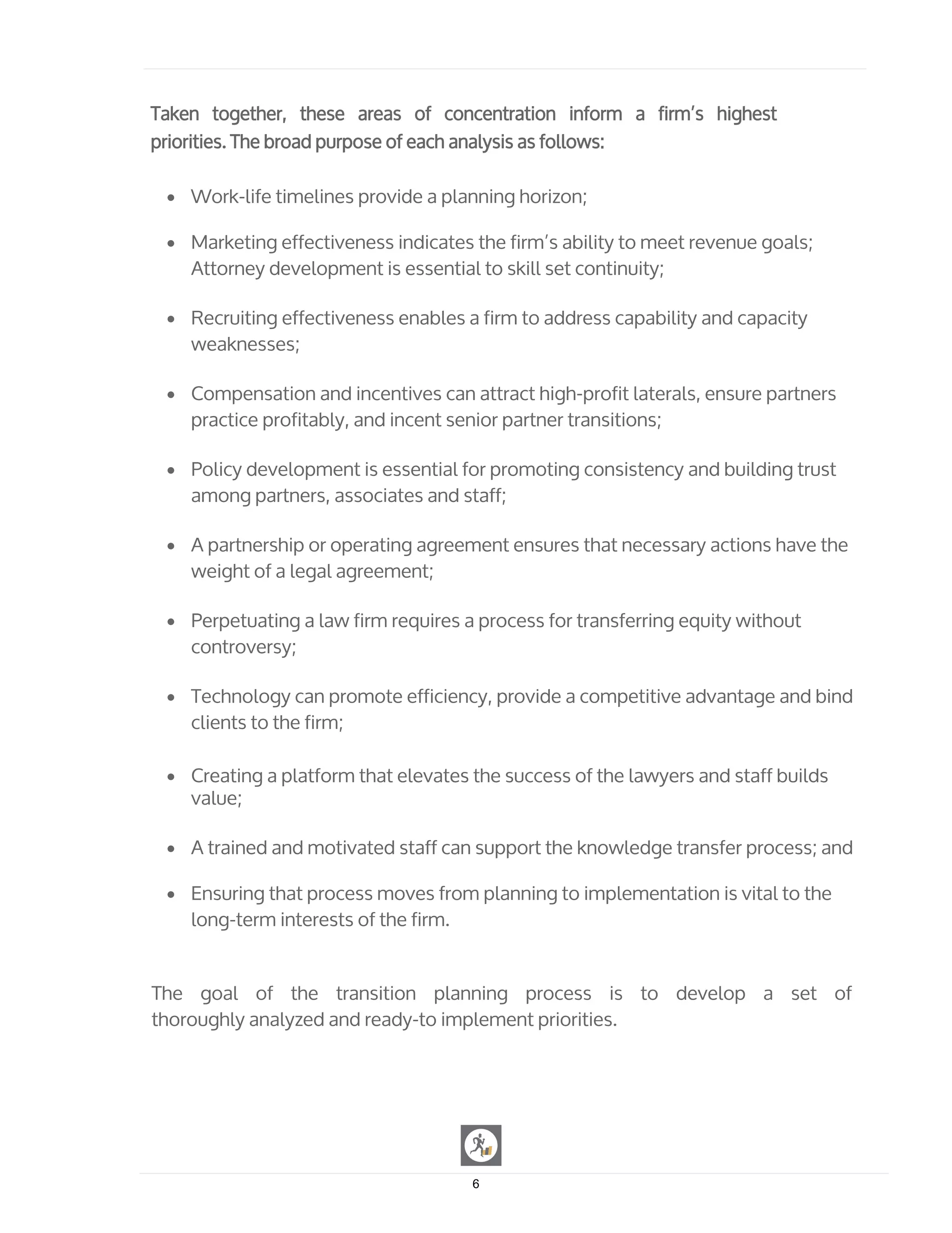 Taken together, these areas of concentration inform a firm’s highest
priorities. The broad purpose of each analysis as follows:
• Work-life timelines provide a planning horizon;
• Marketing effectiveness indicates the firm’s ability to meet revenue goals;
Attorney development is essential to skill set continuity;
• Recruiting effectiveness enables a firm to address capability and capacity
weaknesses;
• Compensation and incentives can attract high-profit laterals, ensure partners
practice profitably, and incent senior partner transitions;
• Policy development is essential for promoting consistency and building trust
among partners, associates and staff;
• A partnership or operating agreement ensures that necessary actions have the
weight of a legal agreement;
• Perpetuating a law firm requires a process for transferring equity without
controversy;
• Technology can promote efficiency, provide a competitive advantage and bind
clients to the firm;
• Creating a platform that elevates the success of the lawyers and staff builds
value;
• A trained and motivated staff can support the knowledge transfer process; and
• Ensuring that process moves from planning to implementation is vital to the
long-term interests of the firm.
The goal of the transition planning process is to develop a set of
thoroughly analyzed and ready-to implement priorities.
6
 